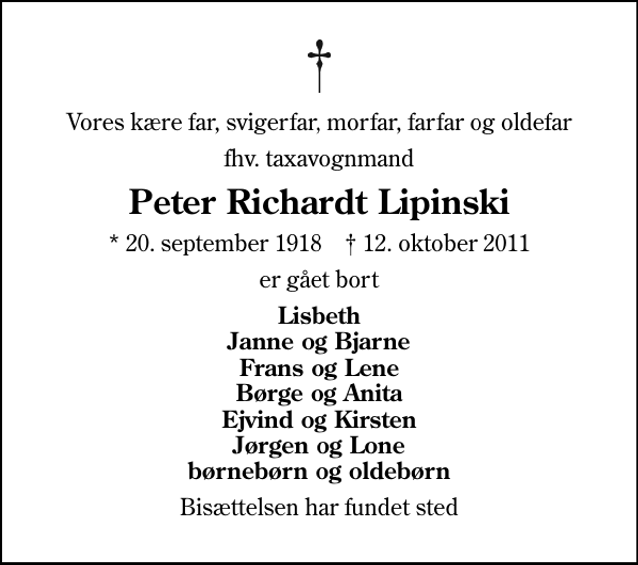 <p>Vores kære far, svigerfar, morfar, farfar og oldefar<br />fhv. taxavognmand<br />Peter Richardt Lipinski<br />* 20. september 1918 ✝ 12. oktober 2011<br />er gået bort<br />Lisbeth Janne og Bjarne Frans og Lene Børge og Anita Ejvind og Kirsten Jørgen og Lone børnebørn og oldebørn<br />Bisættelsen har fundet sted</p>