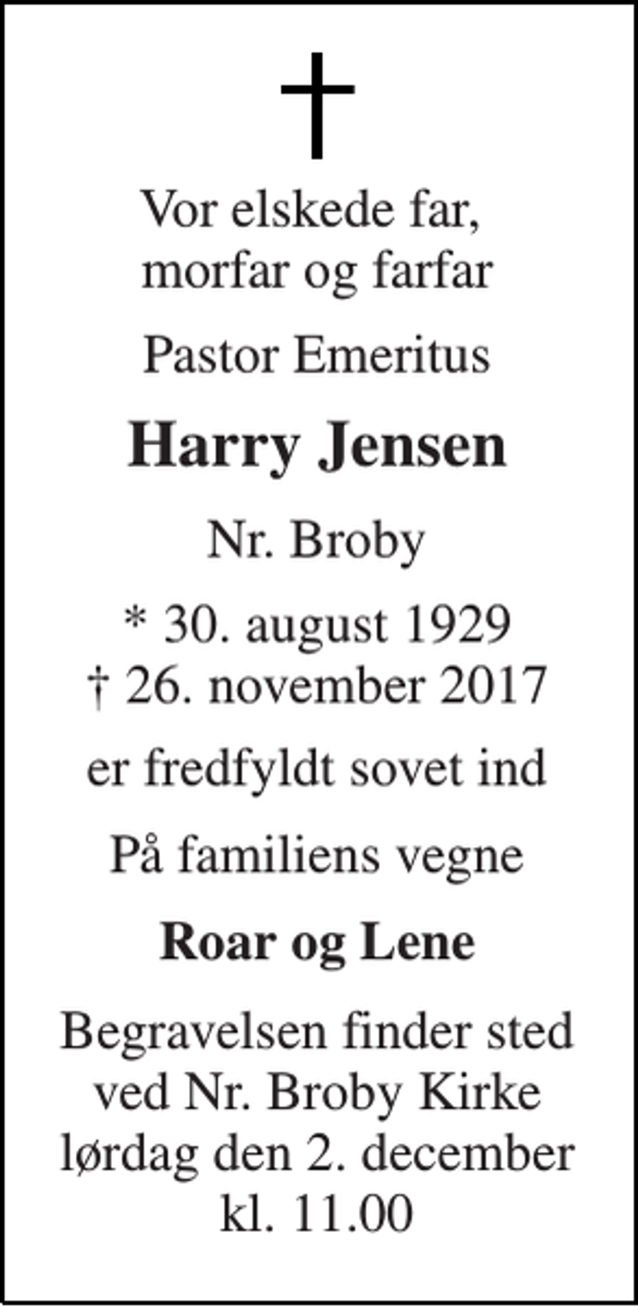 <p>Vor elskede far, morfar og farfar<br />Pastor Emeritus<br />Harry Jensen<br />Nr. Broby<br />* 30. august 1929 † 26. november 2017<br />er fredfyldt sovet ind<br />På familiens vegne<br />Roar og Lene<br />Begravelsen finder sted ved Nr. Broby Kirke lørdag den 2. december kl. 11.00</p>