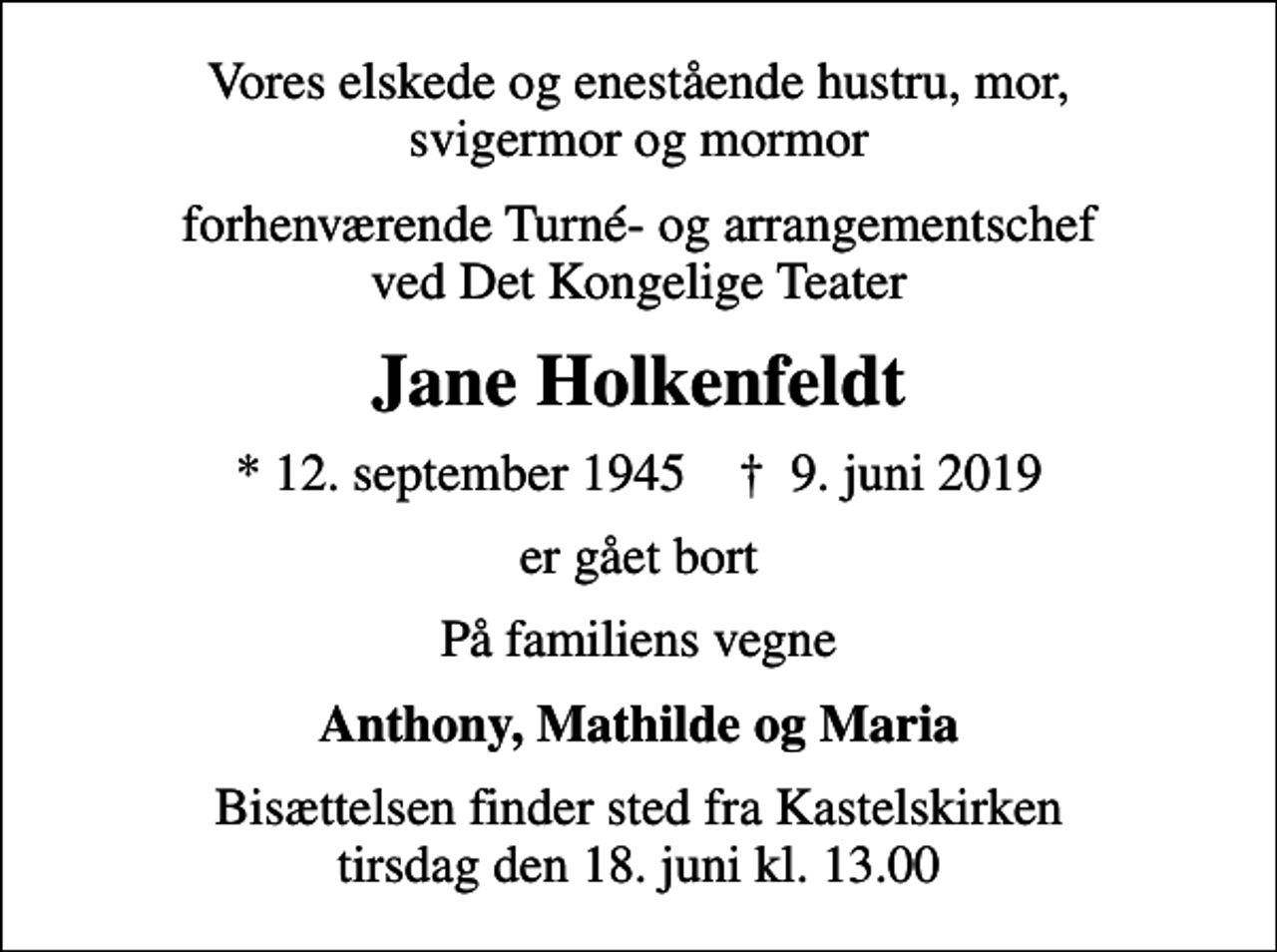 <p>Vores elskede og enestående hustru, mor, svigermor og mormor<br />forhenværende Turné- og arrangementschef ved Det Kongelige Teater<br />Jane Holkenfeldt<br />* 12. september 1945 ✝ 9. juni 2019<br />er gået bort<br />På familiens vegne<br />Anthony, Mathilde og Maria<br />Bisættelsen finder sted fra Kastelskirken tirsdag den 18. juni kl. 13.00</p>