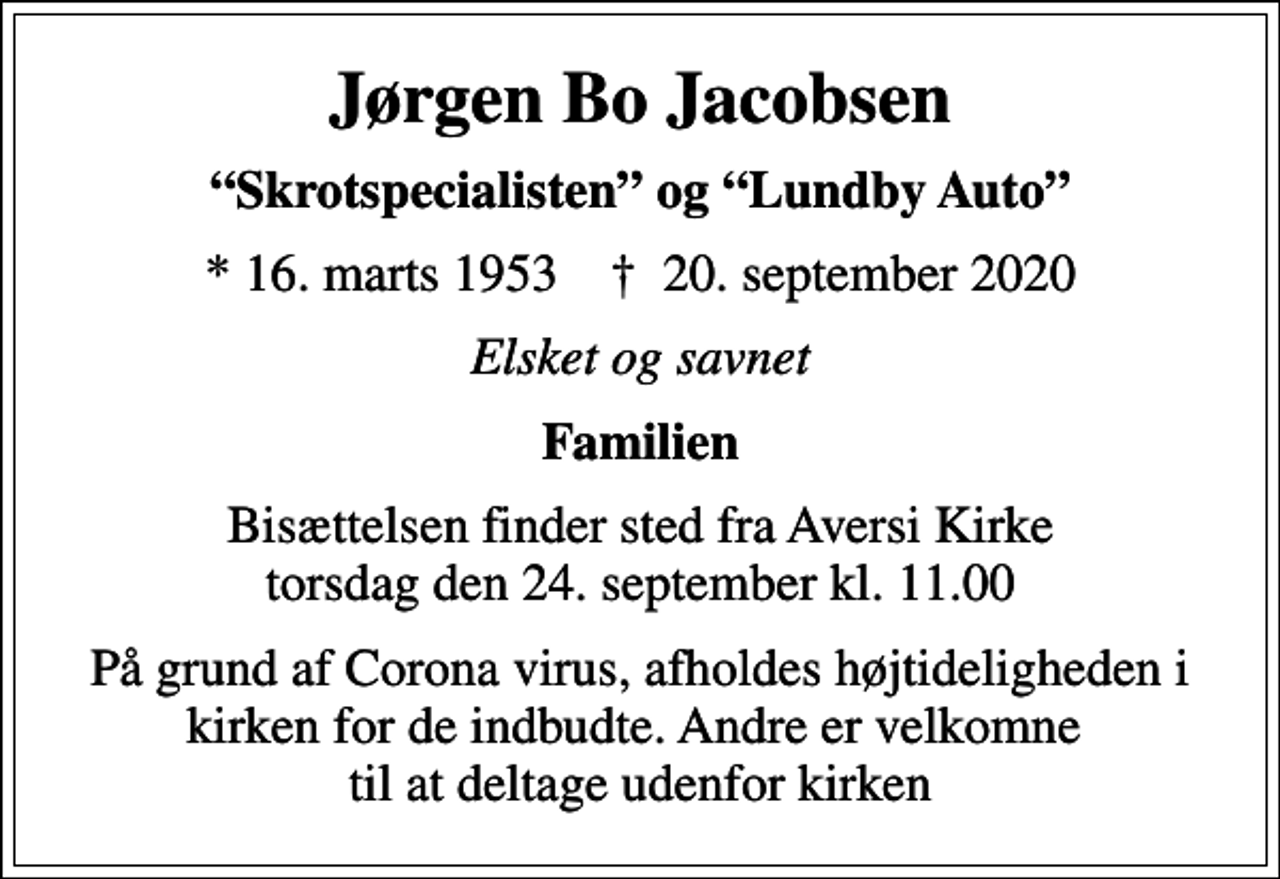 <p>Jørgen Bo Jacobsen<br />Skrotspecialisten og Lundby Auto<br />* 16. marts 1953 ✝ 20. september 2020<br />Elsket og savnet<br />Familien<br />Bisættelsen finder sted fra Aversi Kirke torsdag den 24. september kl. 11.00<br />På grund af Corona virus, afholdes højtideligheden i kirken for de indbudte. Andre er velkomne til at deltage udenfor kirken</p>