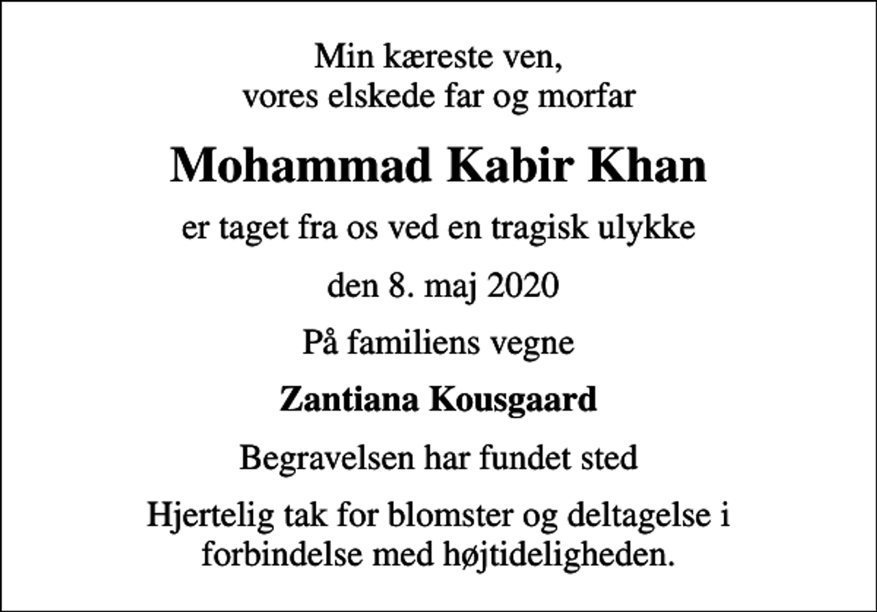 <p>Min kæreste ven, vores elskede far og morfar<br />Mohammad Kabir Khan<br />er taget fra os ved en tragisk ulykke<br />den 8. maj 2020<br />På familiens vegne<br />Zantiana Kousgaard<br />Begravelsen har fundet sted<br />Hjertelig tak for blomster og deltagelse i forbindelse med højtideligheden.</p>