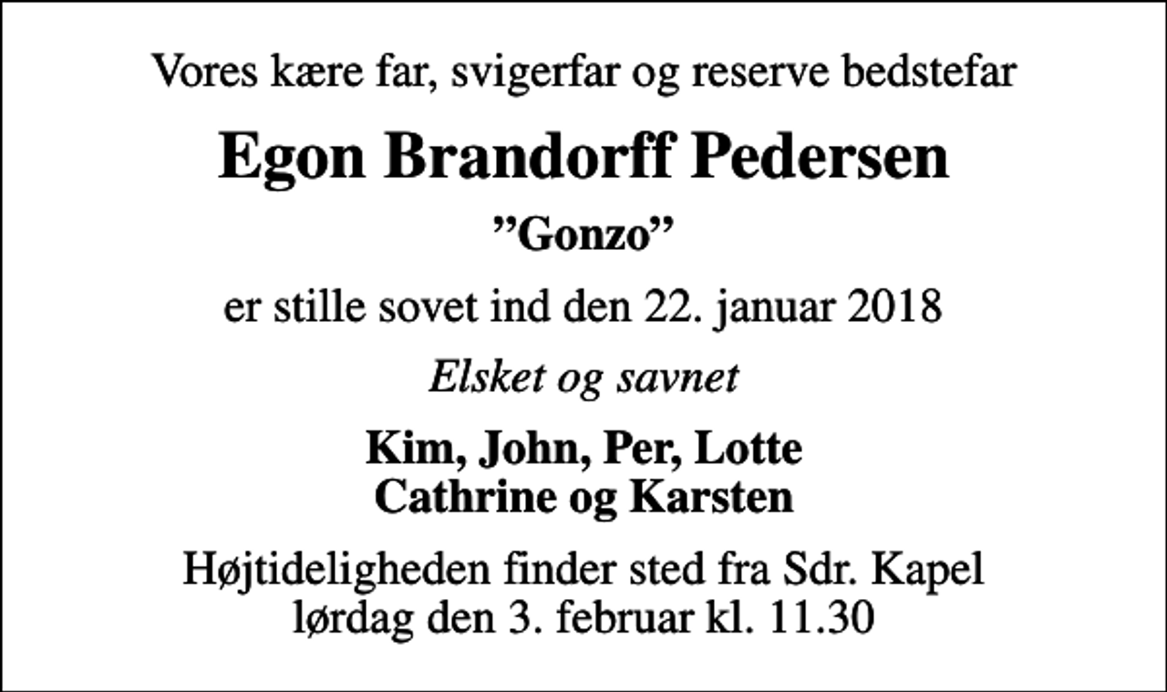 <p>Vores kære far, svigerfar og reserve bedstefar<br />Egon Brandorff Pedersen<br />Gonzo<br />er stille sovet ind den 22. januar 2018<br />Elsket og savnet<br />Kim, John, Per, Lotte Cathrine og Karsten<br />Højtideligheden finder sted fra Sdr. Kapel lørdag den 3. februar kl. 11.30</p>