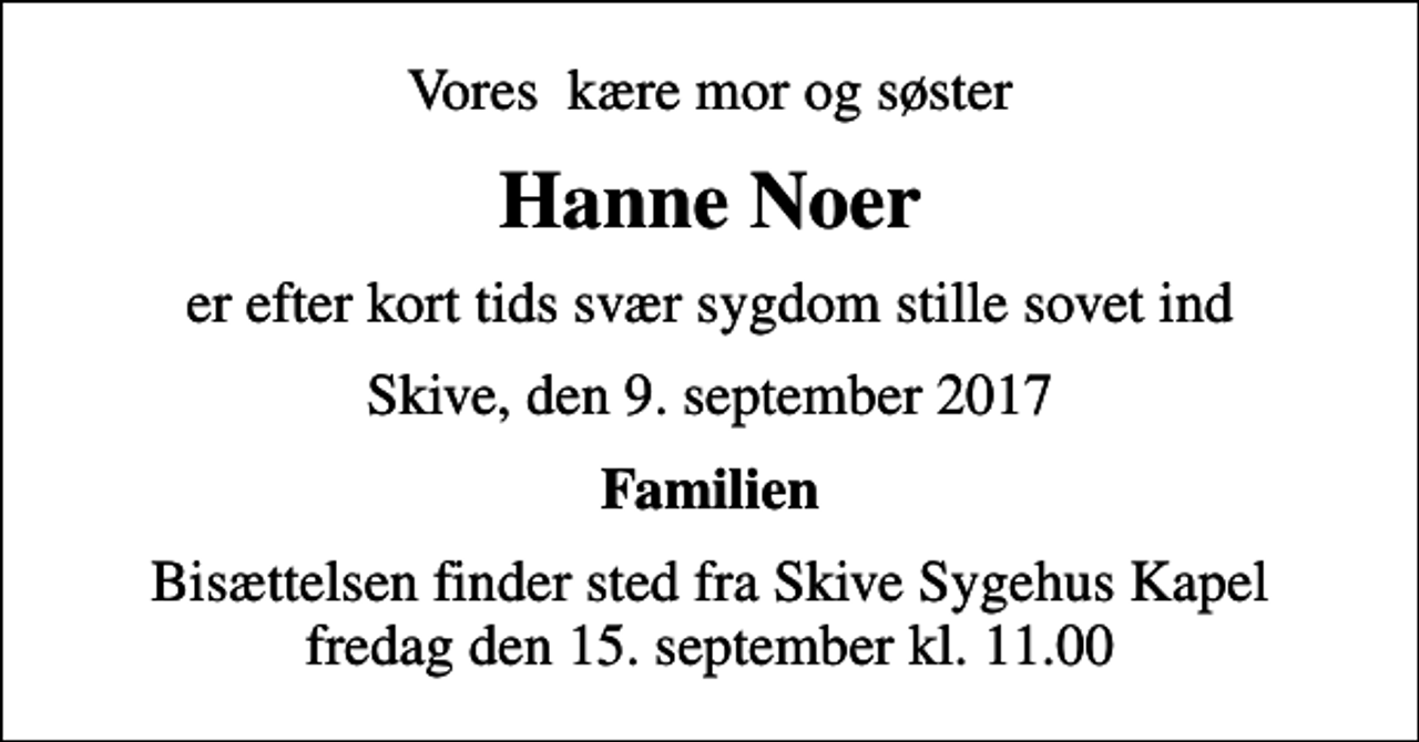 <p>Vores kære mor og søster<br />Hanne Noer<br />er efter kort tids svær sygdom stille sovet ind<br />Skive, den 9. september 2017<br />Familien<br />Bisættelsen finder sted fra Skive Sygehus Kapel fredag den 15. september kl. 11.00</p>