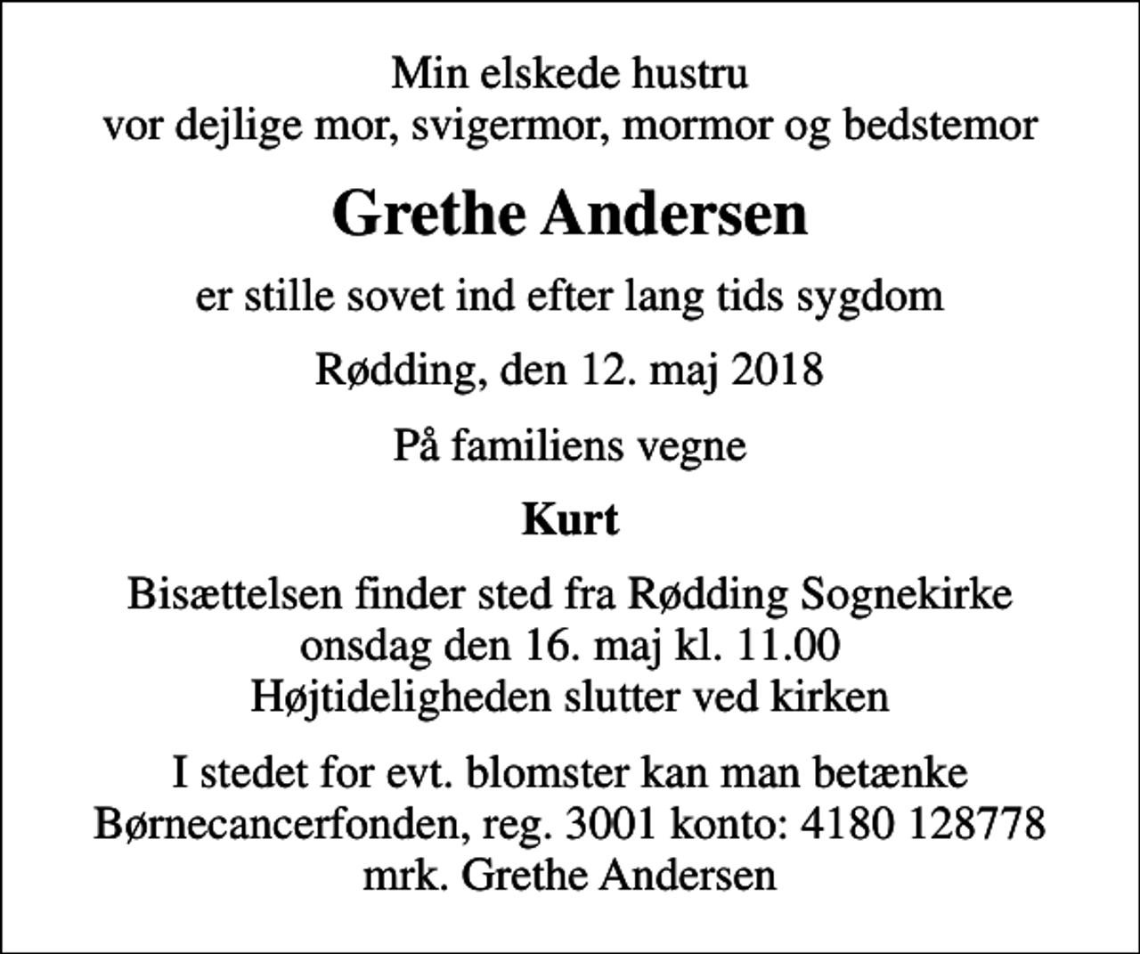 <p>Min elskede hustru vor dejlige mor, svigermor, mormor og bedstemor<br />Grethe Andersen<br />er stille sovet ind efter lang tids sygdom<br />Rødding, den 12. maj 2018<br />På familiens vegne<br />Kurt<br />Bisættelsen finder sted fra Rødding Sognekirke onsdag den 16. maj kl. 11.00 Højtideligheden slutter ved kirken<br />I stedet for evt. blomster kan man betænke<br />Børnecancerfonden reg.3001konto:4180128778mrk. Grethe<br />Andersen</p>