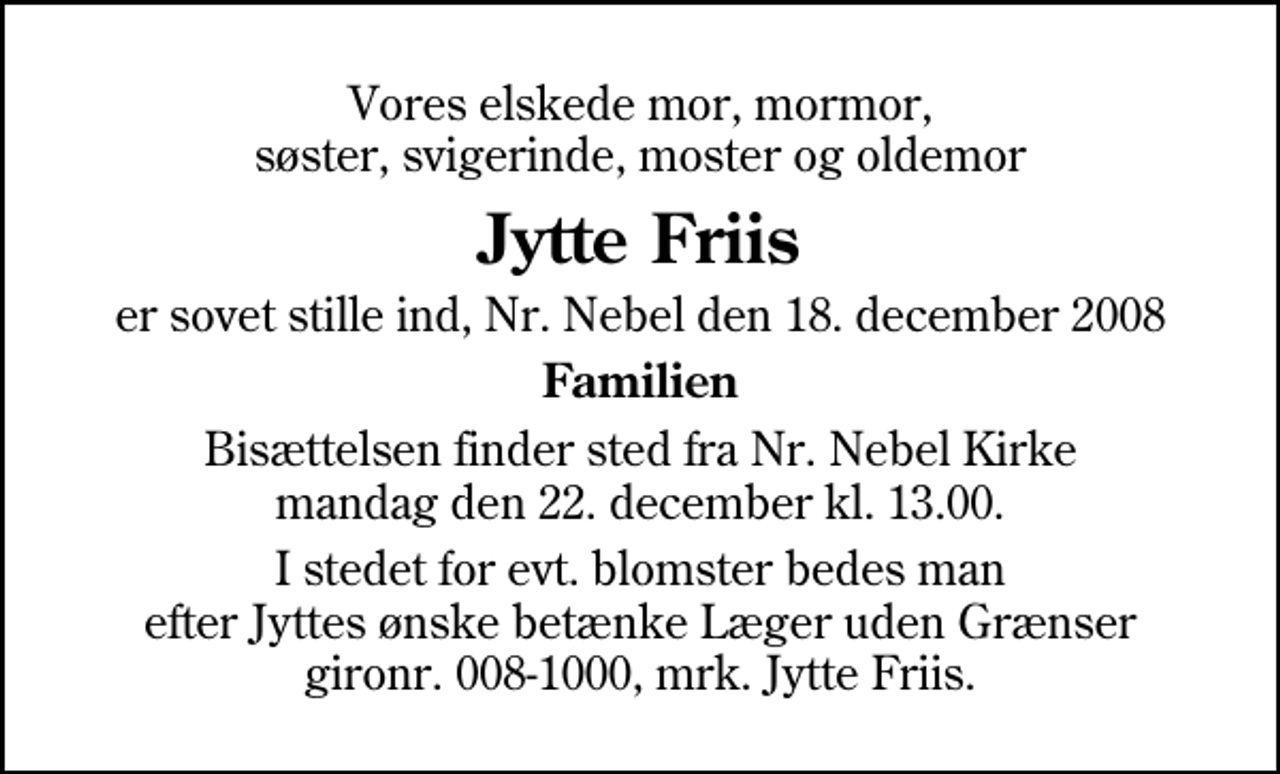 <p>Vores elskede mor, mormor, søster, svigerinde, moster og oldemor<br />Jytte Friis<br />er sovet stille ind, Nr. Nebel den 18. december 2008<br />Familien<br />Bisættelsen finder sted fra Nørre Nebel Kirke mandag den 22. december kl. 13.00<br />I stedet for evt. blomster kan man betænke<br />Læger uden Grænser reg.4190kontonr.10136024mrk. Jytte<br />Friis</p>