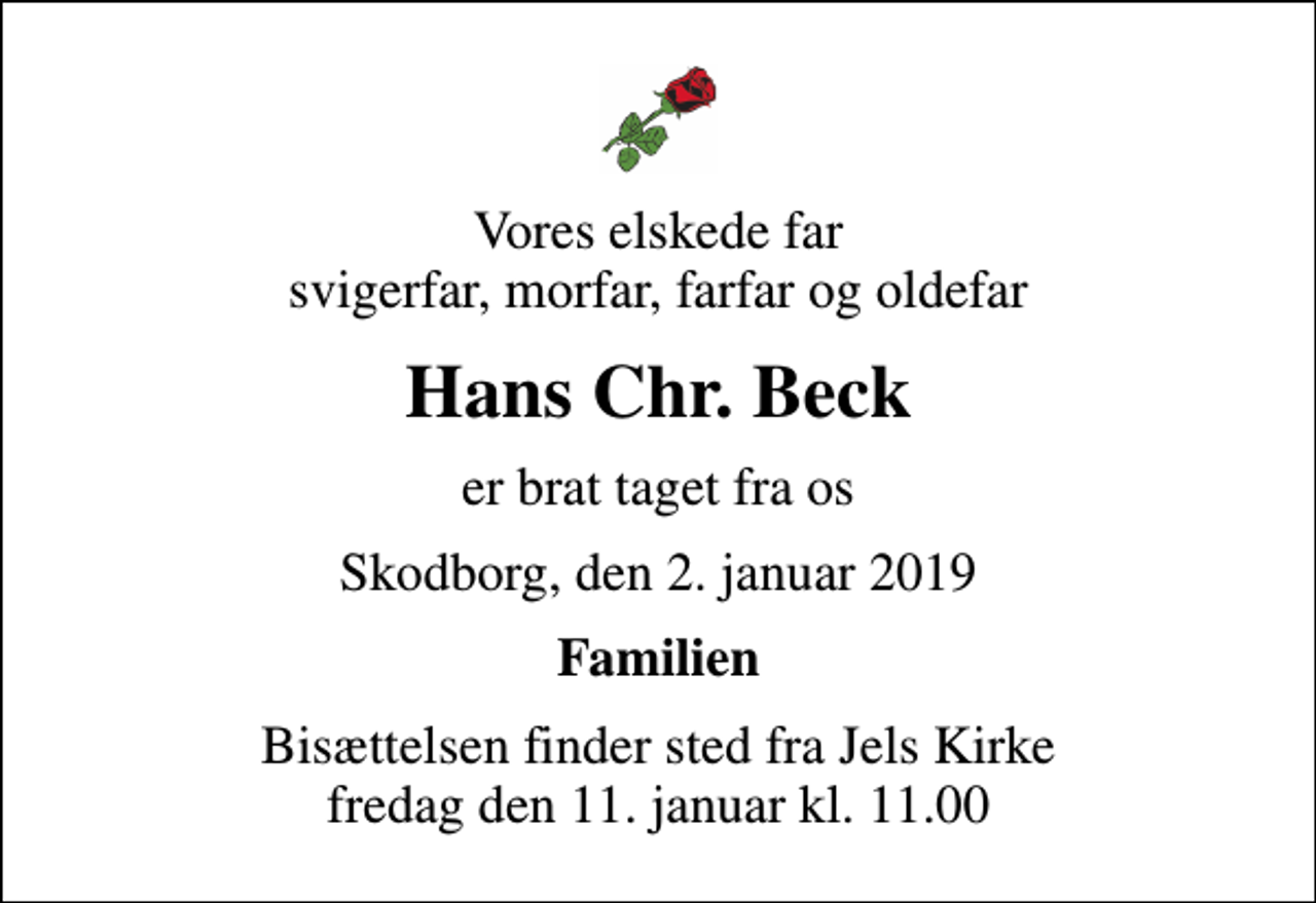 <p>Vores elskede far svigerfar, morfar, farfar og oldefar<br />Hans Chr. Beck<br />er brat taget fra os<br />Skodborg, den 2. januar 2019<br />Familien<br />Bisættelsen finder sted fra Jels Kirke fredag den 11. januar kl. 11.00</p>