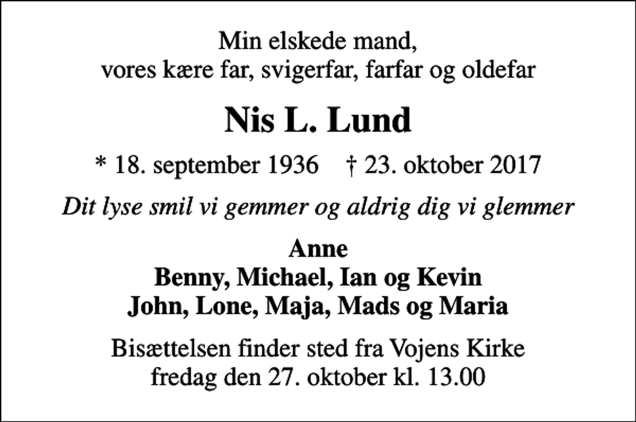 <p>Min elskede mand, vores kære far, svigerfar, farfar og oldefar<br />Nis L. Lund<br />* 18. september 1936 ✝ 23. oktober 2017<br />Dit lyse smil vi gemmer og aldrig dig vi glemmer<br />Anne Benny, Michael, Ian og Kevin John, Lone, Maja, Mads og Maria<br />Bisættelsen finder sted fra Vojens Kirke fredag den 27. oktober kl. 13.00</p>