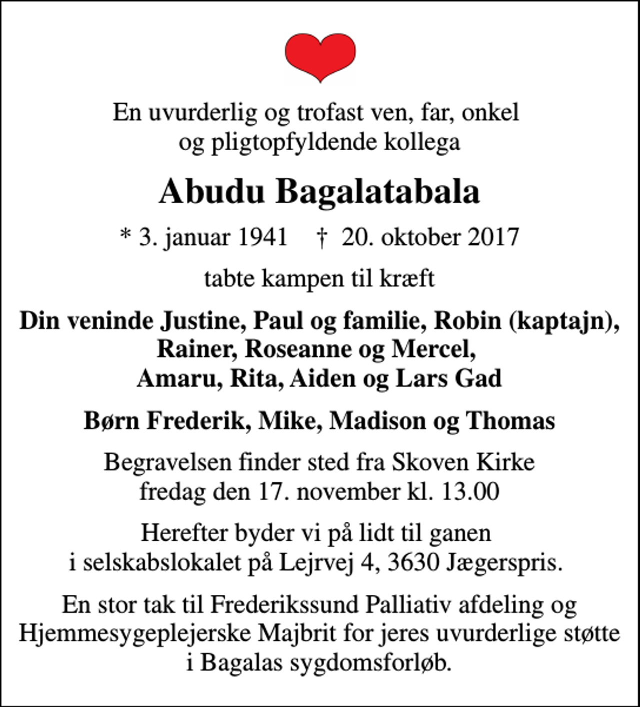 <p>En uvurderlig og trofast ven, far, onkel og pligtopfyldende kollega<br />Abudu Bagalatabala<br />* 3. januar 1941 ✝ 20. oktober 2017<br />tabte kampen til kræft<br />Din veninde Justine, Paul og familie, Robin (kaptajn), Rainer, Roseanne og Mercel, Amaru, Rita, Aiden og Lars Gad<br />Børn Frederik, Mike, Madison og Thomas<br />Begravelsen finder sted fra Skoven Kirke fredag den 17. november kl. 13.00<br />Herefter byder vi på lidt til ganen i selskabslokalet på Lejrvej 4, 3630 Jægerspris.<br />En stor tak til Frederikssund Palliativ afdeling og Hjemmesygeplejerske Majbrit for jeres uvurderlige støtte i Bagalas sygdomsforløb.</p>