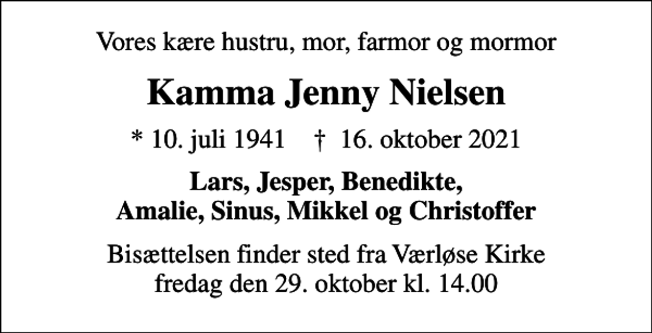 <p>Vores kære hustru, mor, farmor og mormor<br />Kamma Jenny Nielsen<br />* 10. juli 1941 ✝ 16. oktober 2021<br />Lars, Jesper, Benedikte, Amalie, Sinus, Mikkel og Christoffer<br />Bisættelsen finder sted fra Værløse Kirke fredag den 29. oktober kl. 14.00</p>