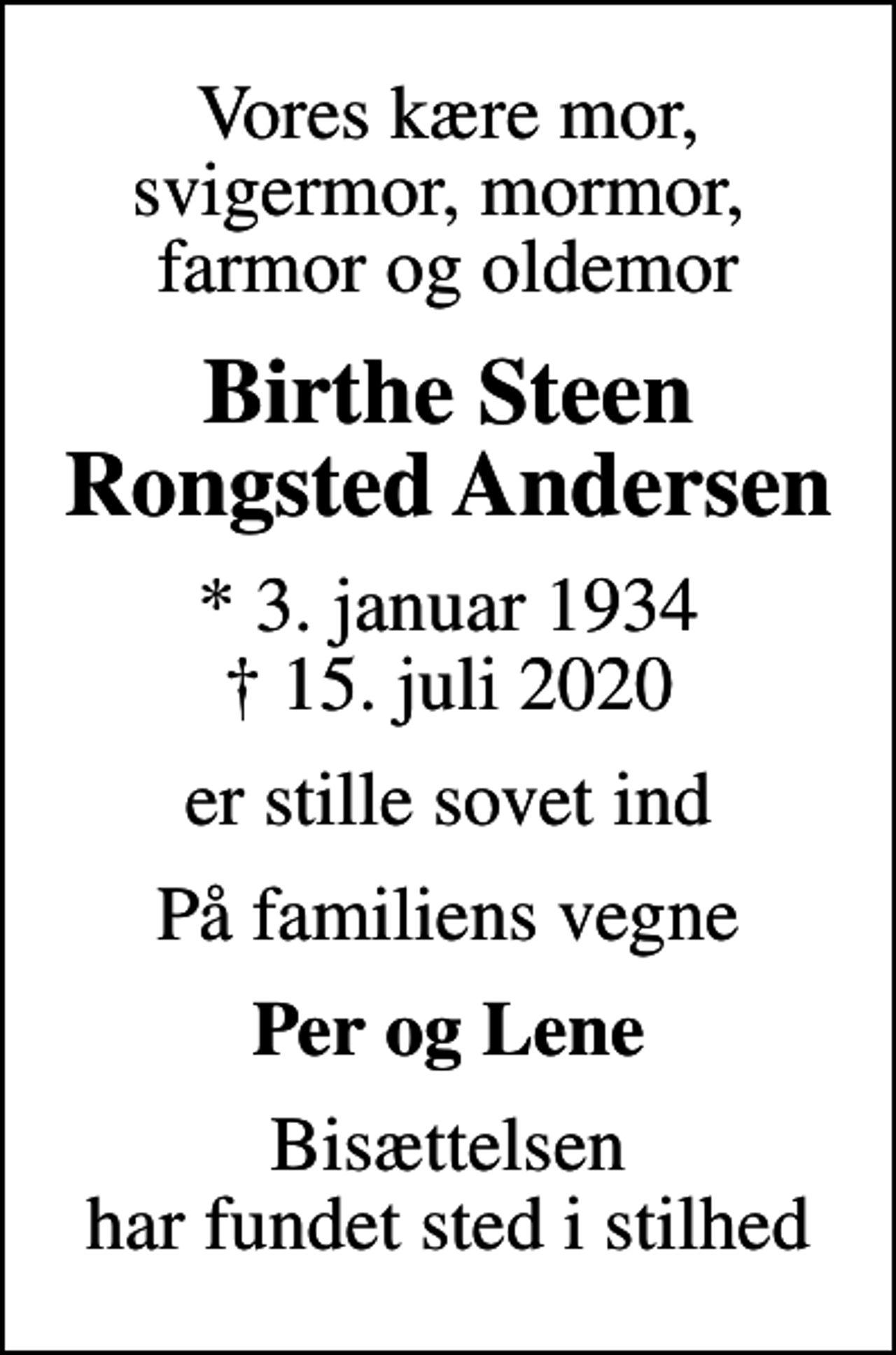 <p>Vores kære mor, svigermor, mormor, farmor og oldemor<br />Birthe Steen Rongsted Andersen<br />* 3. januar 1934<br />✝ 15. juli 2020<br />er stille sovet ind<br />På familiens vegne<br />Per og Lene<br />Bisættelsen har fundet sted i stilhed</p>