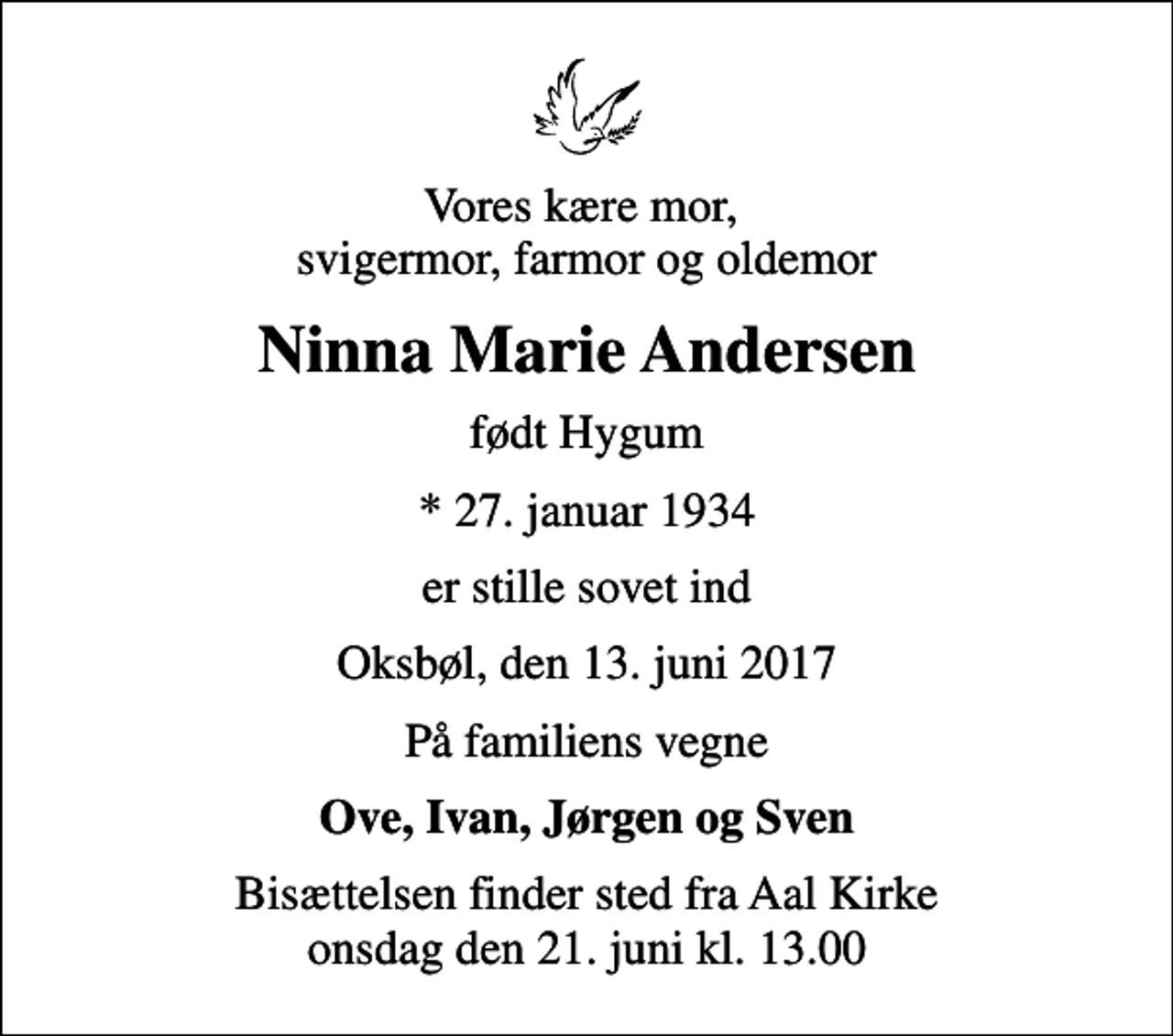 <p>Vores kære mor, svigermor, farmor og oldemor<br />Ninna Marie Andersen<br />født Hygum<br />* 27. januar 1934<br />er stille sovet ind<br />Oksbøl, den 13. juni 2017<br />På familiens vegne<br />Ove, Ivan, Jørgen og Sven<br />Bisættelsen finder sted fra Aal Kirke onsdag den 21. juni kl. 13.00</p>