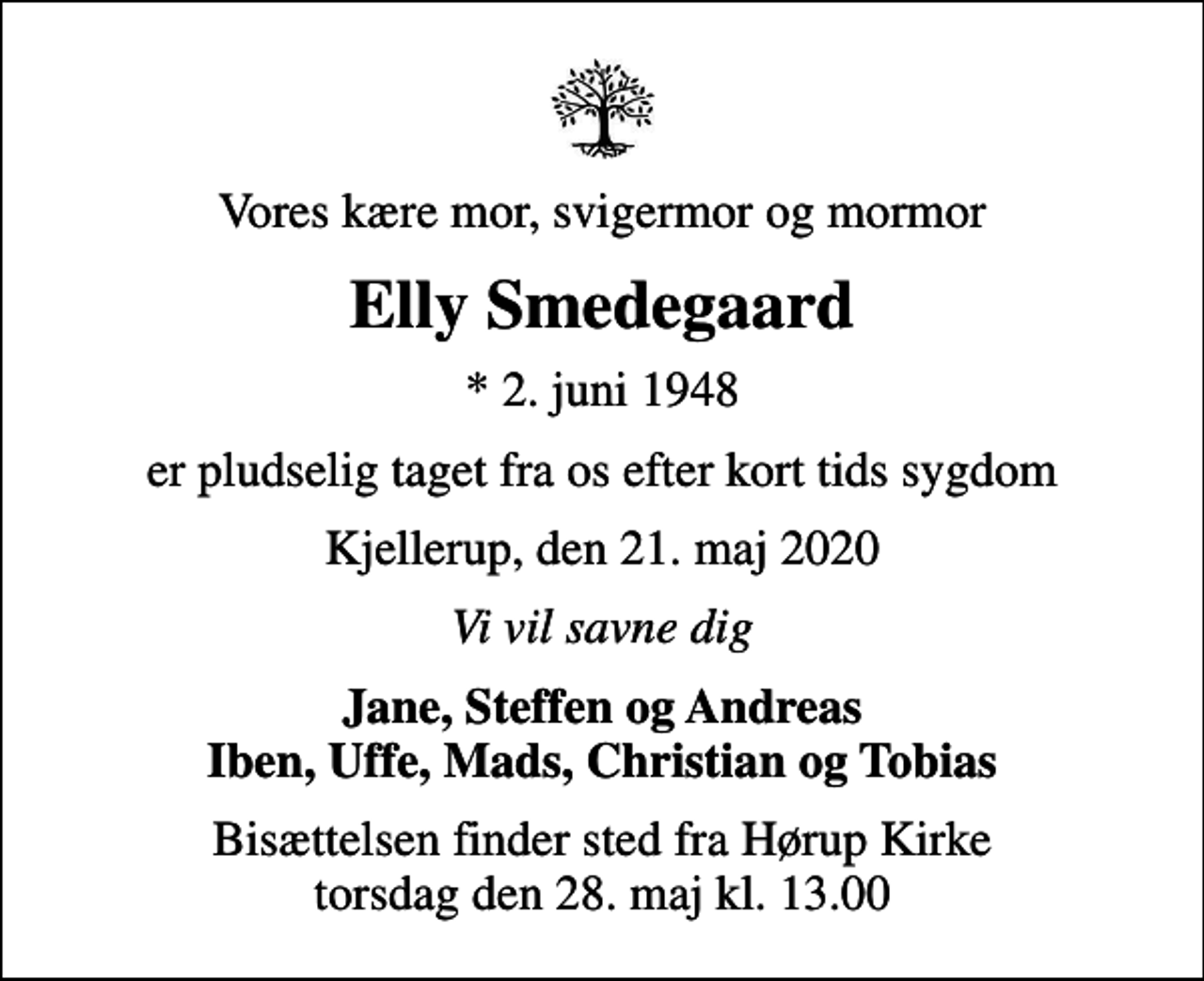 <p>Vores kære mor, svigermor og mormor<br />Elly Smedegaard<br />* 2. juni 1948<br />er pludselig taget fra os efter kort tids sygdom<br />Kjellerup, den 21. maj 2020<br />Vi vil savne dig<br />Jane, Steffen og Andreas Iben, Uffe, Mads, Christian og Tobias<br />Bisættelsen finder sted fra Hørup Kirke torsdag den 28. maj kl. 13.00</p>