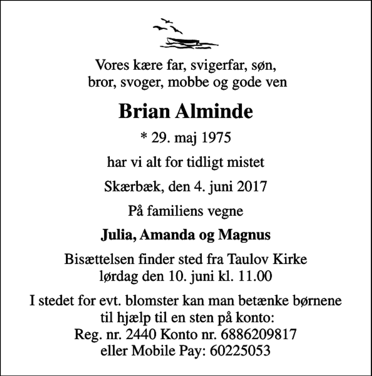 <p>Vores kære far, svigerfar, søn, bror, svoger, mobbe og gode ven<br />Brian Alminde<br />* 29. maj 1975<br />har vi alt for tidligt mistet<br />Skærbæk, den 4. juni 2017<br />På familiens vegne<br />Julia, Amanda og Magnus<br />Bisættelsen finder sted fra Taulov Kirke lørdag den 10. juni kl. 11.00<br />I stedet for evt. blomster kan man betænke børnene til hjælp til en sten på konto: Reg. nr. 2440 Konto nr. 6886209817 eller Mobile Pay: 60225053</p>