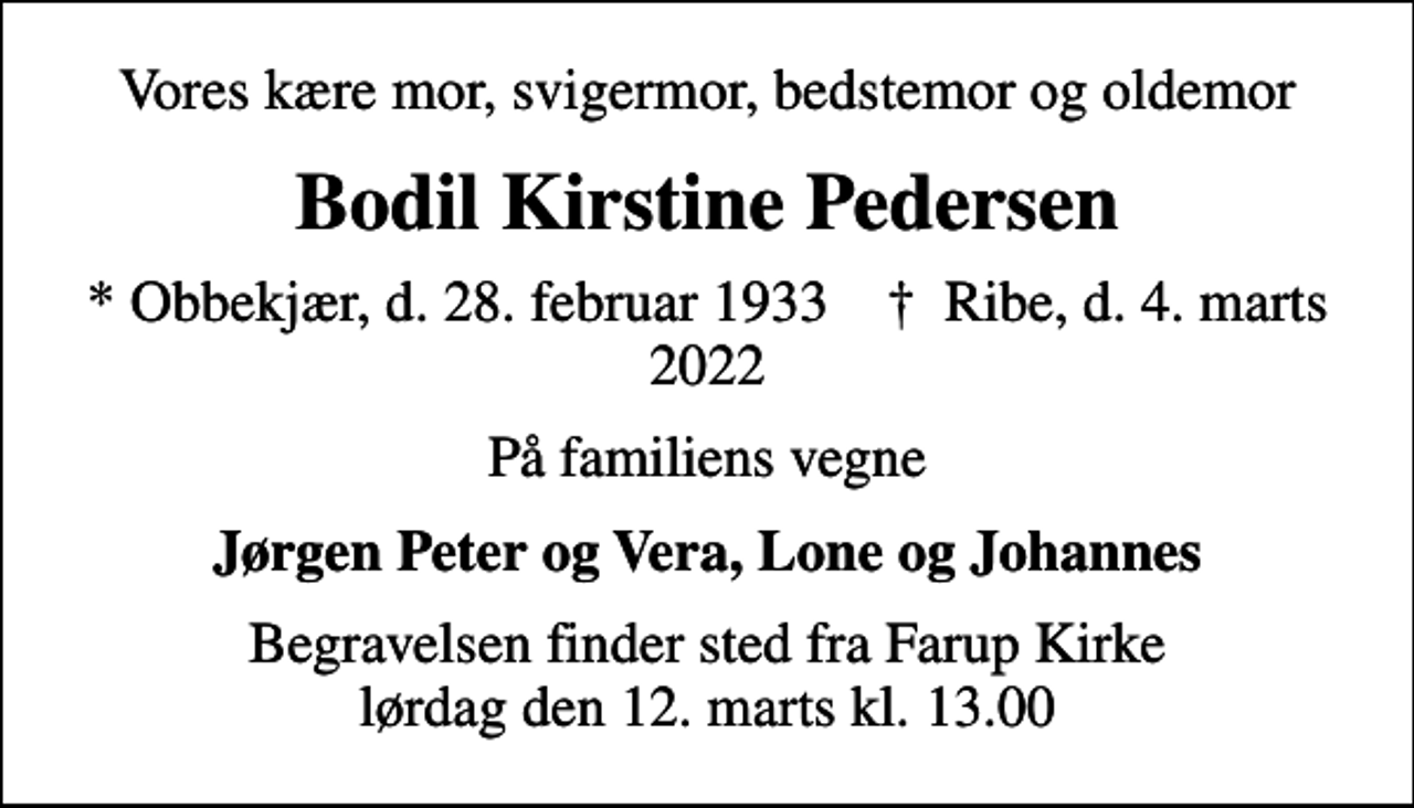 <p>Vores kære mor, svigermor, bedstemor og oldemor<br />Bodil Kirstine Pedersen<br />* Obbekjær, d. 28. februar 1933 ✝ Ribe, d. 4. marts 2022<br />På familiens vegne<br />Jørgen Peter og Vera, Lone og Johannes<br />Begravelsen finder sted fra Farup Kirke lørdag den 12. marts kl. 13.00</p>