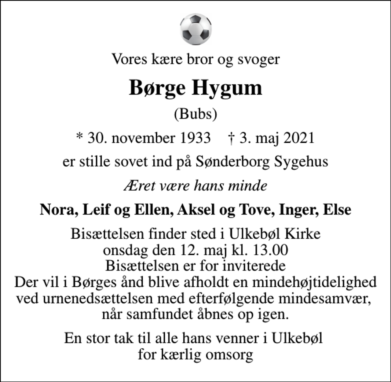 <p>Vores kære bror og svoger<br />Børge Hygum<br />(Bubs)<br />* 30. november 1933 ✝ 3. maj 2021<br />er stille sovet ind på Sønderborg Sygehus<br />Æret være hans minde<br />Nora, Leif og Ellen, Aksel og Tove, Inger, Else<br />Bisættelsen finder sted i Ulkebøl Kirke onsdag den 12. maj kl. 13.00 Bisættelsen er for inviterede Der vil i Børges ånd blive afholdt en mindehøjtidelighed ved urnenedsættelsen med efterfølgende mindesamvær, når samfundet åbnes op igen.<br />En stor tak til alle hans venner i Ulkebøl for kærlig omsorg</p>