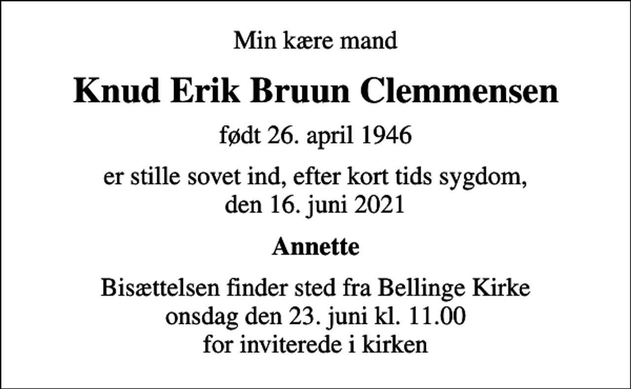 <p>Min kære mand<br />Knud Erik Bruun Clemmensen<br />født 26. april 1946<br />er stille sovet ind, efter kort tids sygdom, den 16. juni 2021<br />Annette<br />Bisættelsen finder sted fra Bellinge Kirke onsdag den 23. juni kl. 11.00 for inviterede i kirken</p>