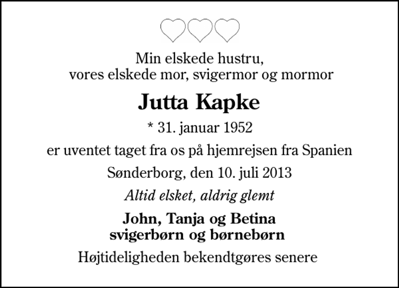 <p>Min elskede hustru, vores elskede mor, svigermor og mormor<br />Jutta Kapke<br />* 31. januar 1952<br />er uventet taget fra os på hjemrejsen fra Spanien<br />Sønderborg, den 10. juli 2013<br />Altid elsket, aldrig glemt<br />John, Tanja og Betina svigerbørn og børnebørn<br />Højtideligheden bekendtgøres senere</p>
