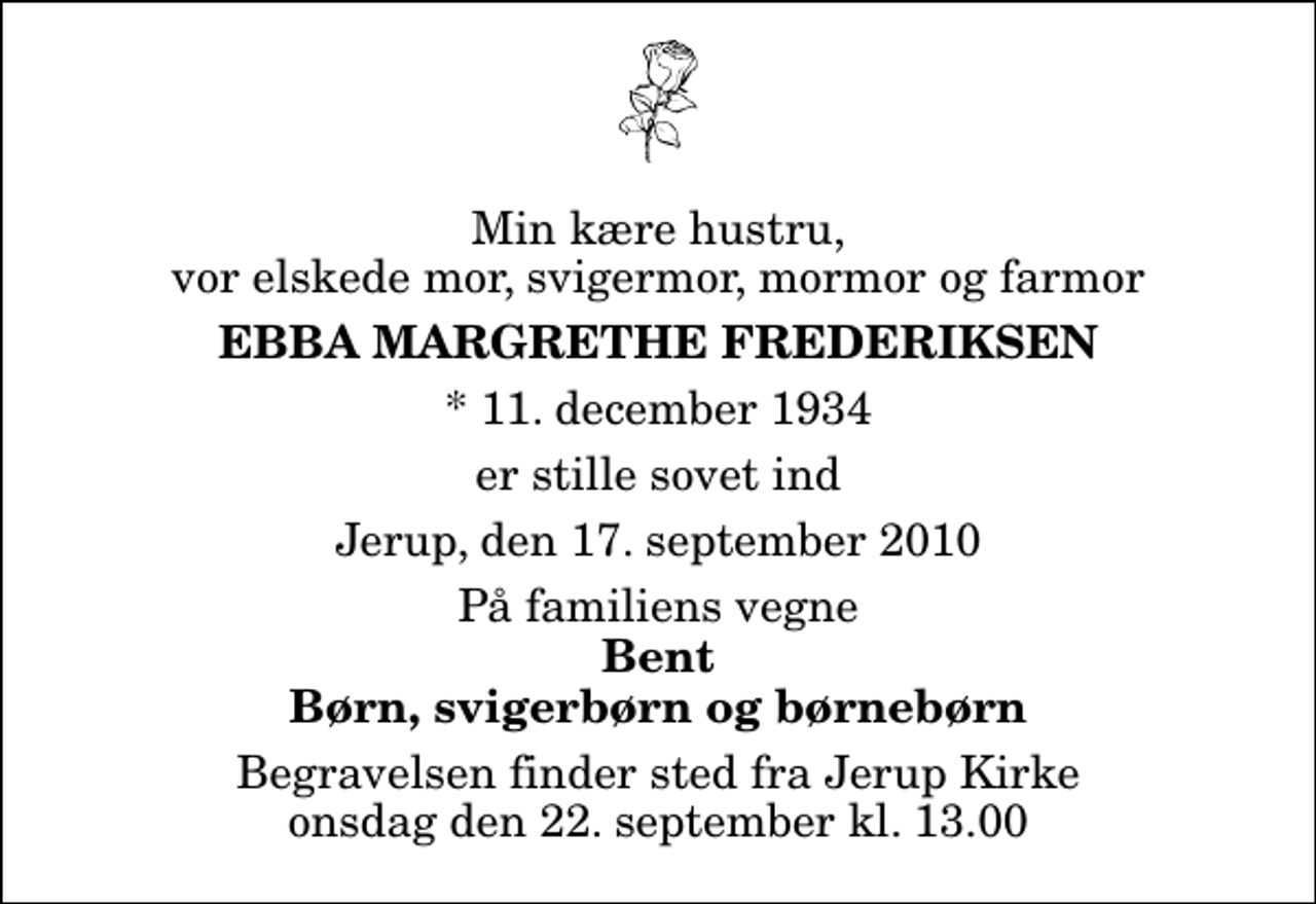 <p>Min kære hustru, vor elskede mor, svigermor, mormor og farmor<br />Ebba Margrethe Frederiksen<br />* 11. december 1934<br />er stille sovet ind<br />Jerup, den 17. september 2010<br />På familiens vegne<br />Bent Børn, svigerbørn og børnebørn<br />Begravelsen finder sted fra Jerup Kirke onsdag den 22. september kl. 13.00</p>