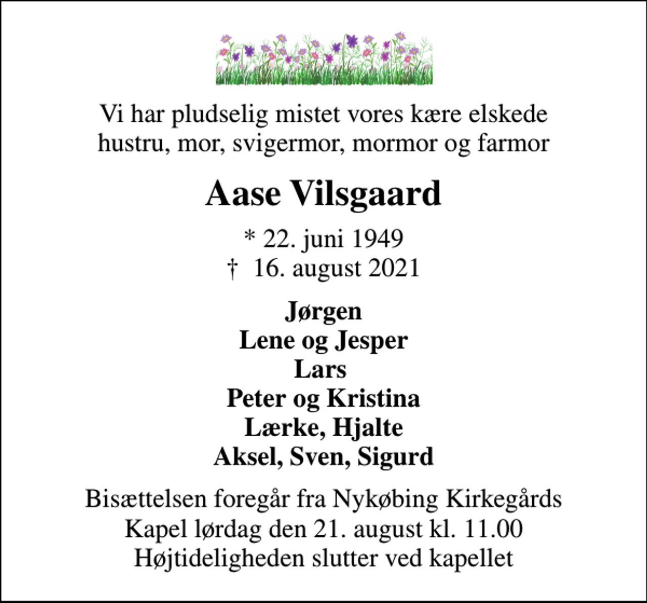 <p>Vi har pludselig mistet vores kære elskede hustru, mor, svigermor, mormor og farmor<br />Aase Vilsgaard<br />* 22. juni 1949<br />✝ 16. august 2021<br />Jørgen Lene og Jesper Lars Peter og Kristina Lærke, Hjalte Aksel, Sven, Sigurd<br />Bisættelsen foregår fra Nykøbing Kirkegårds Kapel lørdag den 21. august kl. 11.00 Højtideligheden slutter ved kapellet</p>