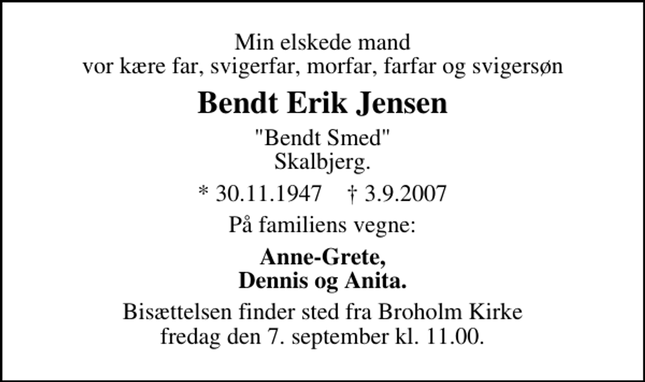<p>Min elskede mand vor kære far, svigerfar, morfar, farfar og svigersøn<br />Bendt Erik Jensen<br />"Bendt Smed" Skalbjerg.<br />* 30.11.1947 ✝ 3.9.2007<br />På familiens vegne:<br />Anne-Grete, Dennis og Anita.<br />Bisættelsen finder sted fra Broholm Kirke fredag den 7. september kl. 11.00.</p>