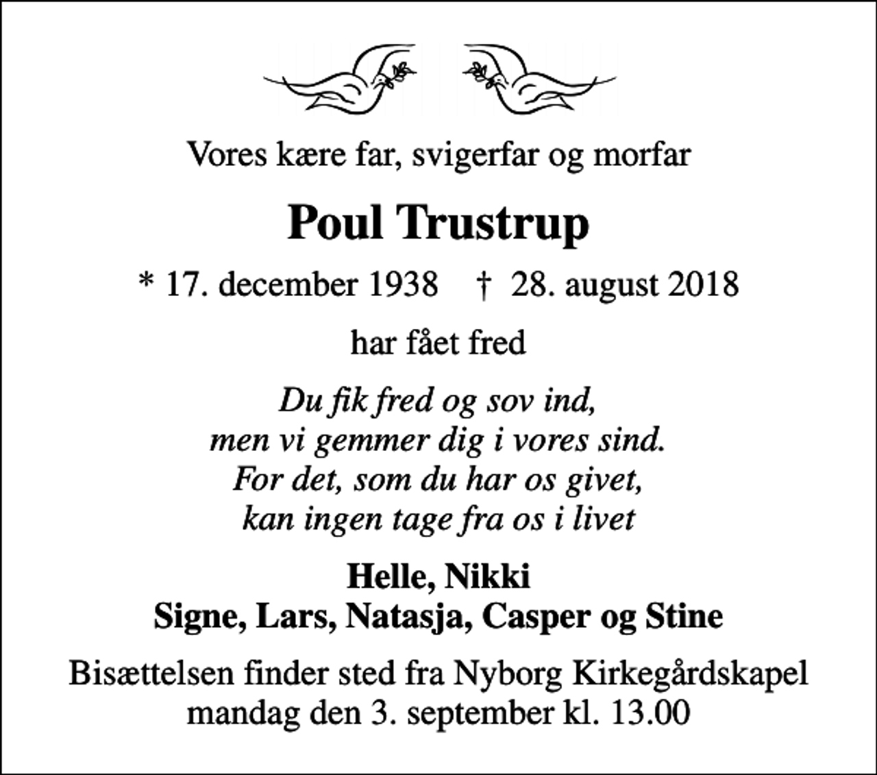 <p>Vores kære far, svigerfar og morfar<br />Poul Trustrup<br />* 17. december 1938 ✝ 28. august 2018<br />har fået fred<br />Du fik fred og sov ind, men vi gemmer dig i vores sind. For det, som du har os givet, kan ingen tage fra os i livet<br />Helle, Nikki Signe, Lars, Natasja, Casper og Stine<br />Bisættelsen finder sted fra Nyborg Kirkegårdskapel mandag den 3. september kl. 13.00</p>