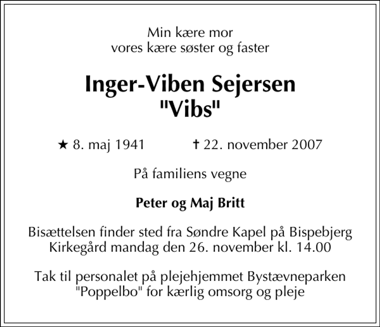<p>Min kære mor vores kære søster og faster<br />Inger-Viben Sejersen "Vibs"<br />* 8. maj 1941 ✝ 22. november 2007<br />På familiens vegne<br />Peter og Maj Britt<br />Bisættelsen finder sted fra Søndre Kapel på Bispebjerg Kirkegård mandag den 26. november kl. 14.00<br />Tak til personalet på plejehjemmet Bystævneparken "Poppelbo" for kærlig omsorg og pleje</p>