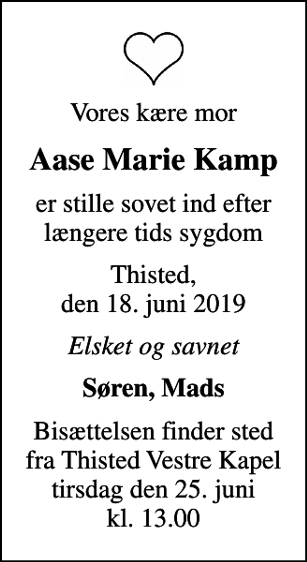 <p>Vores kære mor<br />Aase Marie Kamp<br />er stille sovet ind efter længere tids sygdom<br />Thisted, den 18. juni 2019<br />Elsket og savnet<br />Søren, Mads<br />Bisættelsen finder sted fra Thisted Vestre Kapel tirsdag den 25. juni kl. 13.00</p>