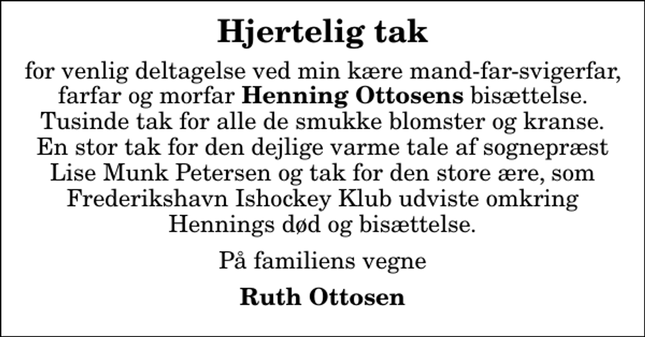 <p>Hjertelig tak<br />for venlig deltagelse ved min kære mand-far-svigerfar, farfar og morfar<em> Henning Ottosens</em> bisættelse. Tusinde tak for alle de smukke blomster og kranse. En stor tak for den dejlige varme tale af sognepræst Lise Munk Petersen og tak for den store ære, som Frederikshavn Ishockey Klub udviste omkring Hennings død og bisættelse.<br />På familiens vegne<br />Ruth Ottosen</p>