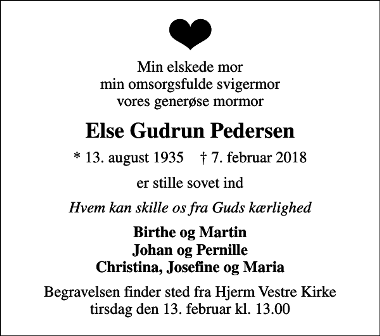<p>Min elskede mor min omsorgsfulde svigermor vores generøse mormor<br />Else Gudrun Pedersen<br />* 13. august 1935 ✝ 7. februar 2018<br />er stille sovet ind<br />Hvem kan skille os fra Guds kærlighed<br />Birthe og Martin Johan og Pernille Christina, Josefine og Maria<br />Begravelsen finder sted fra Hjerm Vestre Kirke tirsdag den 13. februar kl. 13.00</p>