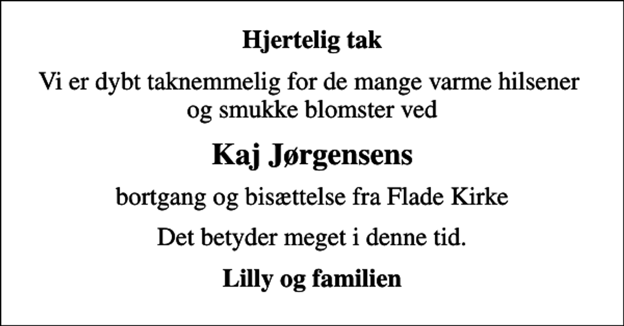<p>Hjertelig tak<br />Vi er dybt taknemmelig for de mange varme hilsener og smukke blomster ved<br />Kaj Jørgensens<br />bortgang og bisættelse fra Flade Kirke<br />Det betyder meget i denne tid.<br />Lilly og familien</p>
