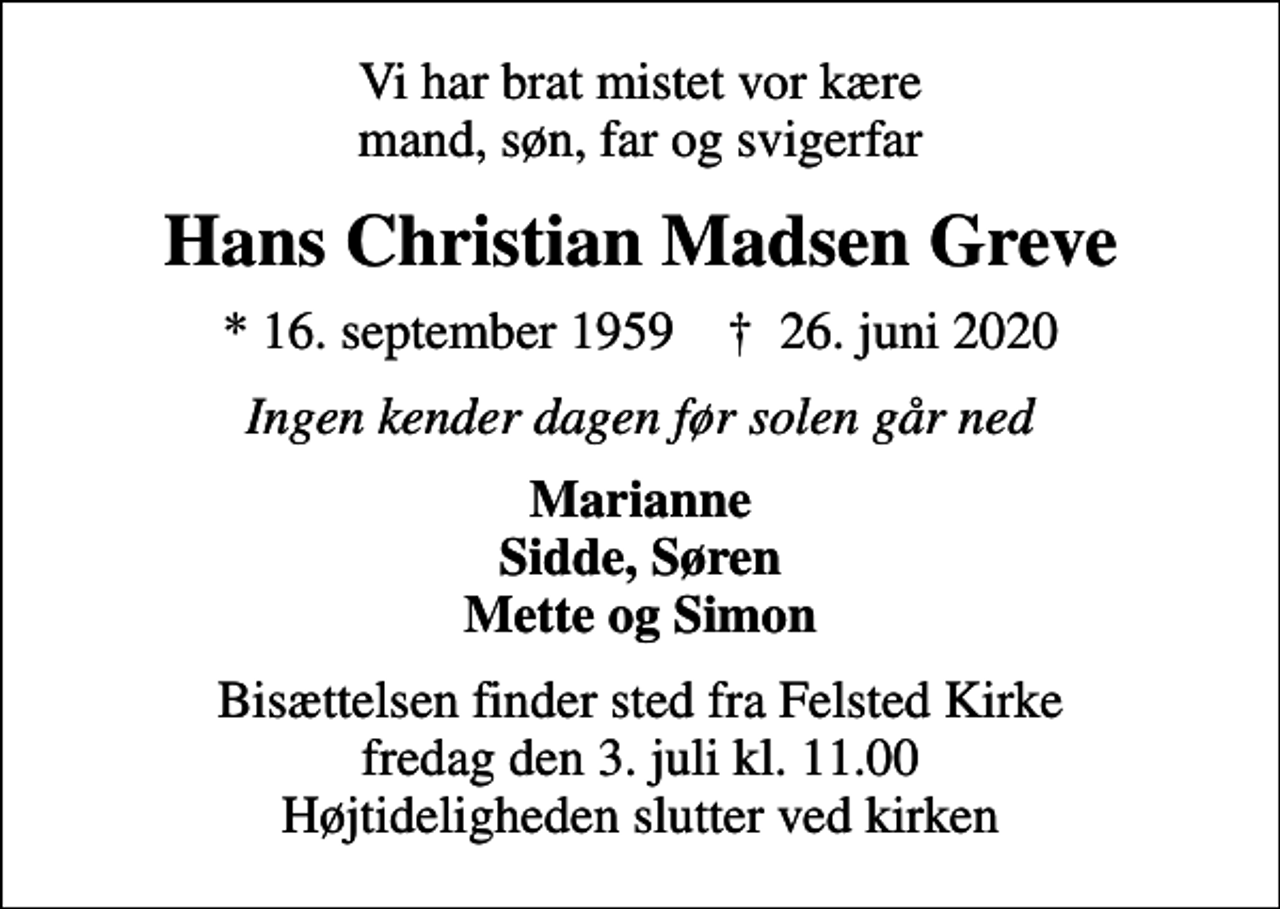 <p>Vi har brat mistet vor kære mand, søn, far og svigerfar<br />Hans Christian Madsen Greve<br />* 16. september 1959 ✝ 26. juni 2020<br />Ingen kender dagen før solen går ned<br />Marianne Sidde, Søren Mette og Simon<br />Bisættelsen finder sted fra Felsted Kirke fredag den 3. juli kl. 11.00 Højtideligheden slutter ved kirken</p>