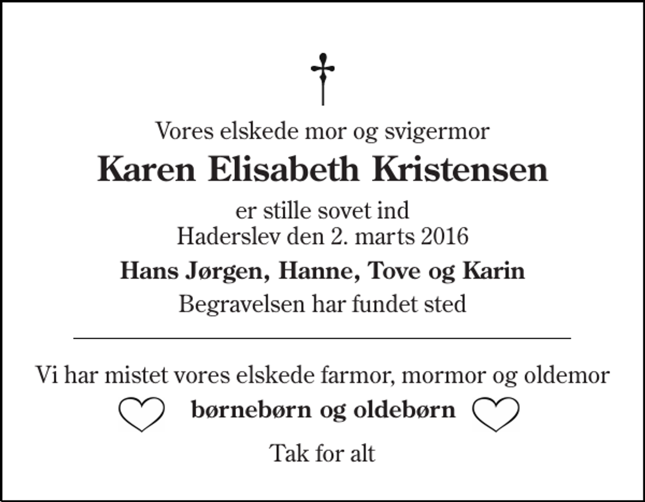 <p>Vores elskede mor og svigermor<br />Karen Elisabeth Kristensen<br />er stille sovet ind Haderslev den 2. marts 2016<br />Hans Jørgen, Hanne, Tove og Karin<br />Begravelsen har fundet sted<br />Vi har mistet vores elskede farmor, mormor og oldemor<br />børnebørn og oldebørn<br />Tak for alt</p>