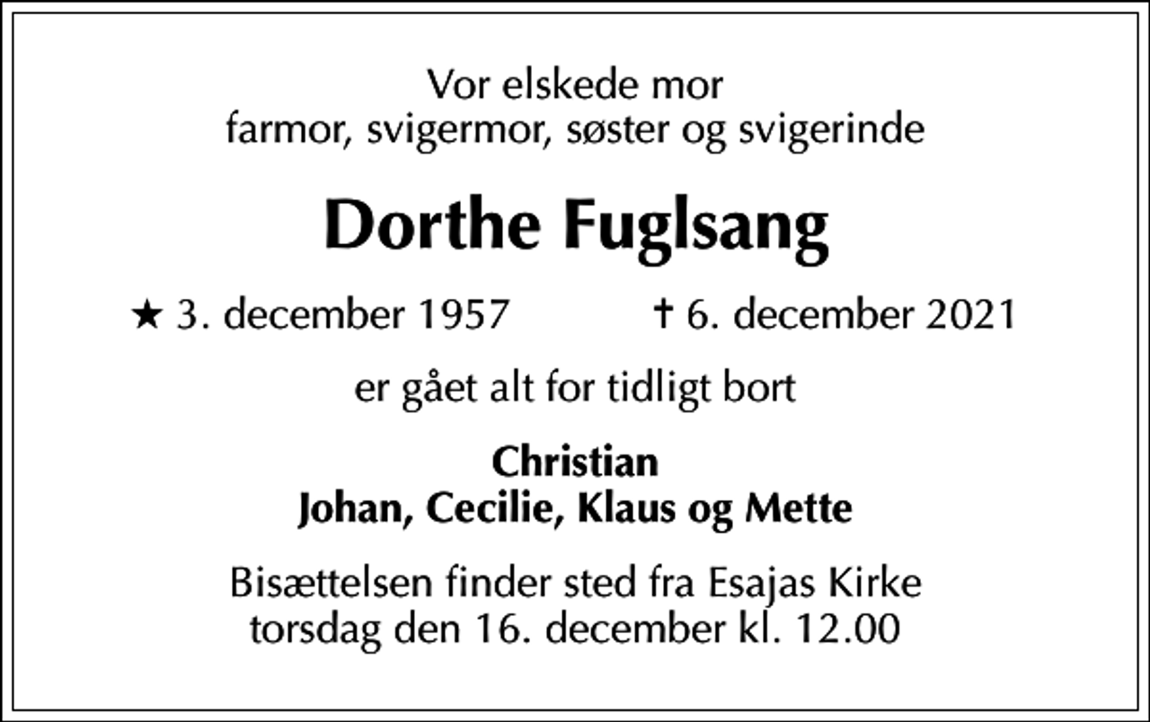 <p>Vor elskede mor farmor, svigermor, søster og svigerinde<br />Dorthe Fuglsang<br />* 3. december 1957 ✝ 6. december 2021<br />er gået alt for tidligt bort<br />Christian Johan, Cecilie, Klaus og Mette<br />Bisættelsen finder sted fra Esajas Kirke torsdag den 16. december kl. 12.00</p>