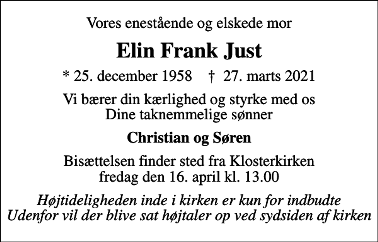 <p>Vores enestående og elskede mor<br />Elin Frank Just<br />* 25. december 1958 ✝ 27. marts 2021<br />Vi bærer din kærlighed og styrke med os Dine taknemmelige sønner<br />Christian og Søren<br />Bisættelsen finder sted fra Klosterkirken fredag den 16. april kl. 13.00<br />Højtideligheden inde i kirken er kun for indbudte Udenfor vil der blive sat højtaler op ved sydsiden af kirken</p>
