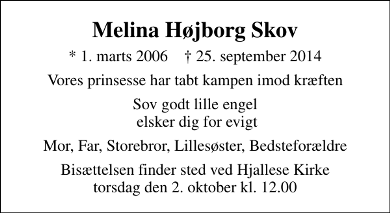 <p>Melina Højborg Skov<br />* 1. marts 2006 ✝ 25. september 2014<br />Vores prinsesse har tabt kampen imod kræften<br />Sov godt lille engel elsker dig for evigt<br />Mor, Far, Storebror, Lillesøster, Bedsteforældre<br />Bisættelsen finder sted ved Hjallese Kirke torsdag den 2. oktober kl. 12.00</p>