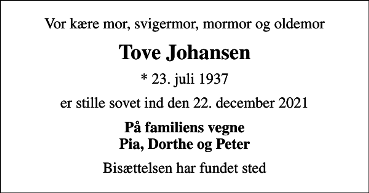 <p>Vor kære mor, svigermor, mormor og oldemor<br />Tove Johansen<br />* 23. juli 1937<br />er stille sovet ind den 22. december 2021<br />På familiens vegne Pia, Dorthe og Peter<br />Bisættelsen har fundet sted</p>