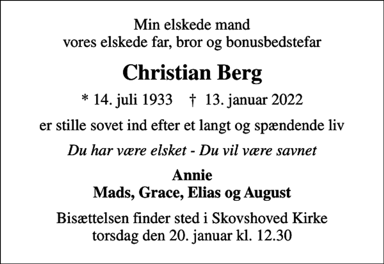 <p>Min elskede mand vores elskede far, bror og bonusbedstefar<br />Christian Berg<br />* 14. juli 1933 ✝ 13. januar 2022<br />er stille sovet ind efter et langt og spændende liv<br />Du har være elsket - Du vil være savnet<br />Annie Mads, Grace, Elias og August<br />Bisættelsen finder sted i Skovshoved Kirke torsdag den 20. januar kl. 12.30</p>