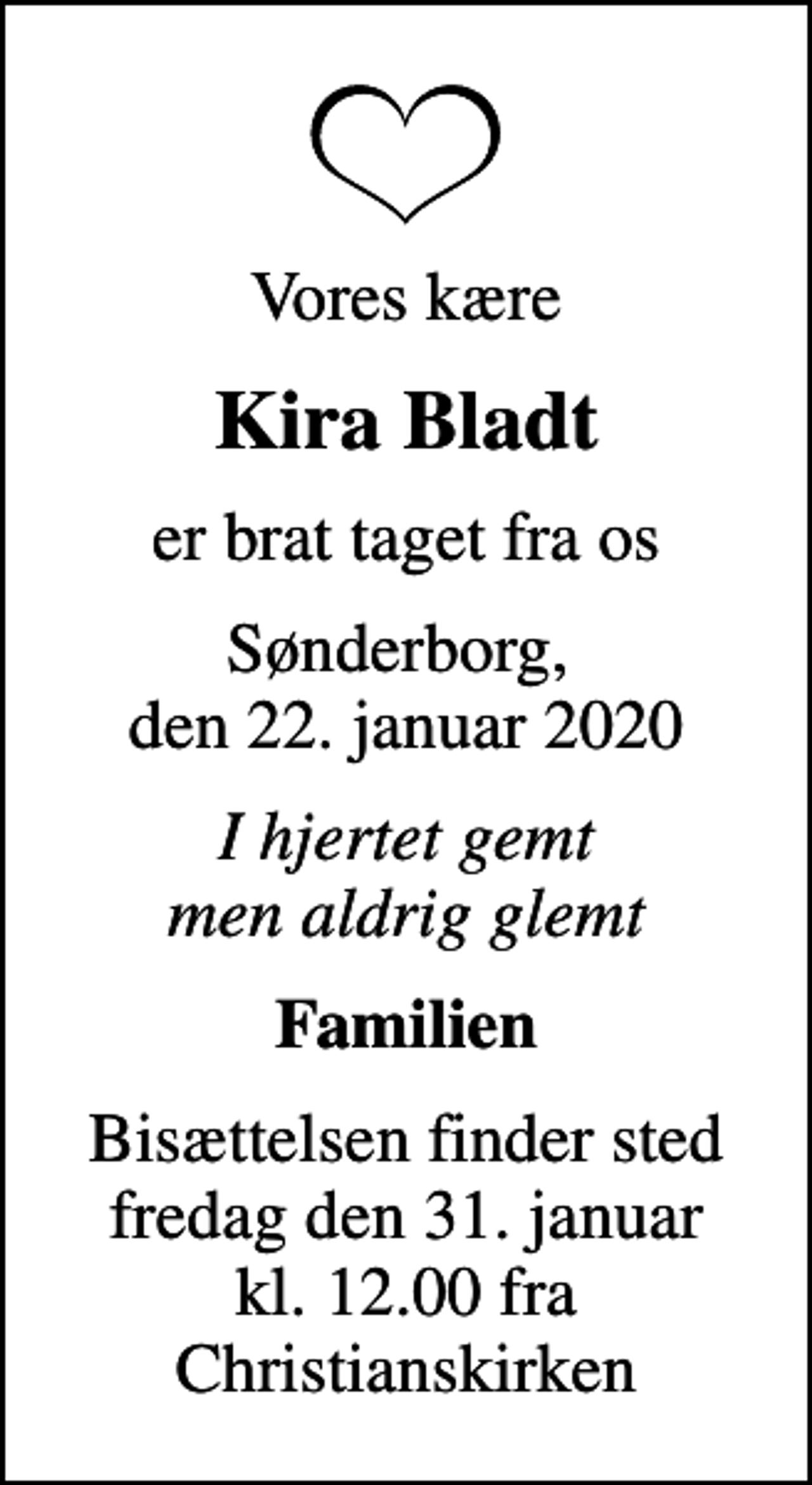 <p>Vores kære<br />Kira Bladt<br />er brat taget fra os<br />Sønderborg, den 22. januar 2020<br />I hjertet gemt men aldrig glemt<br />Familien<br />Bisættelsen finder sted fredag den 31. januar kl. 12.00 fra Christianskirken</p>