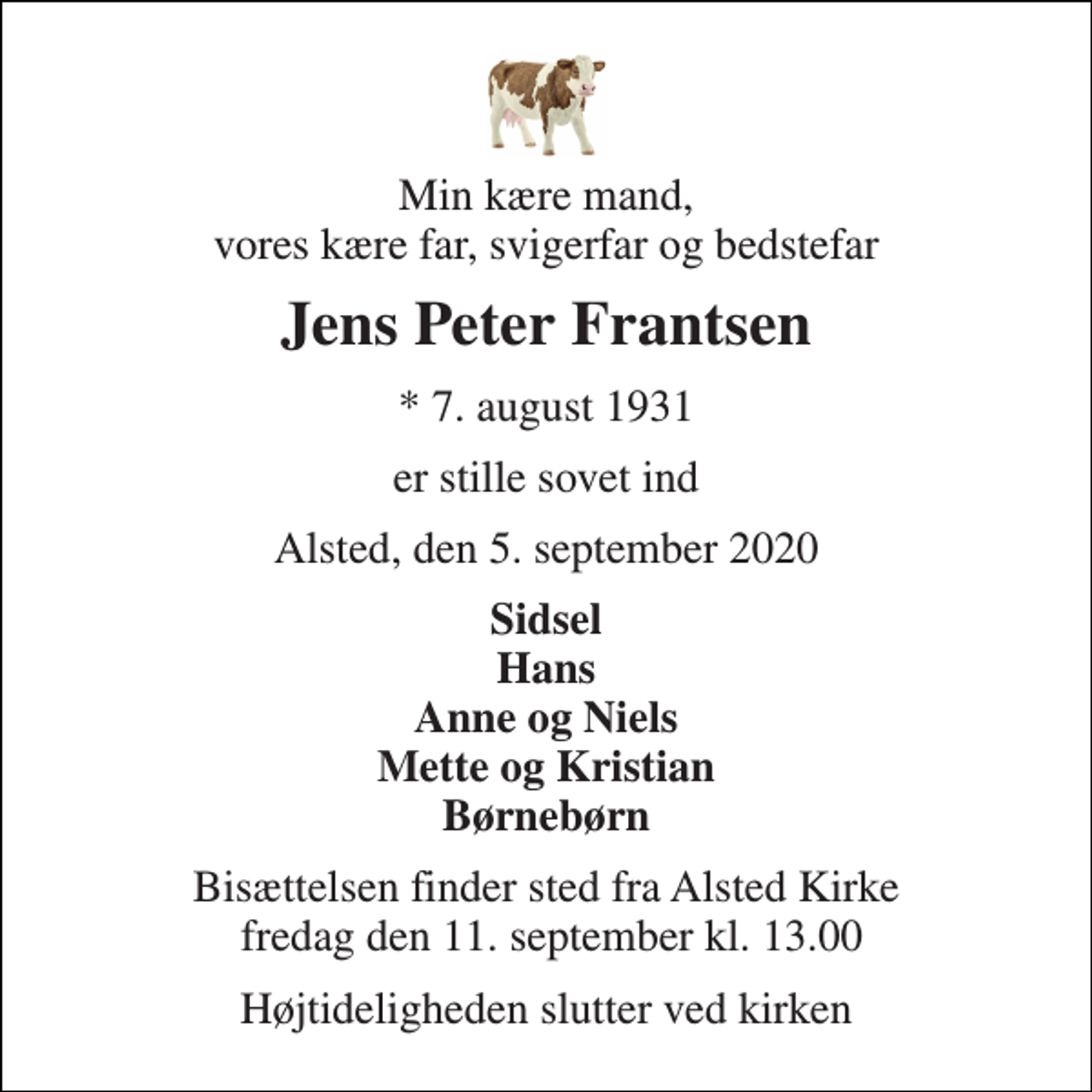 <p>Min kære mand, vores kære far, svigerfar og bedstefar<br />Jens Peter Frantsen<br />*​ 7. august 1931<br />er stille sovet ind<br />Alsted, den 5. september 2020<br />Sidsel Hans Anne og Niels Mette og Kristian Børnebørn<br />Bisættelsen​ finder sted fra Alsted Kirke fredag den 11. september​ kl. 13.00<br />Højtideligheden slutter ved kirken</p>