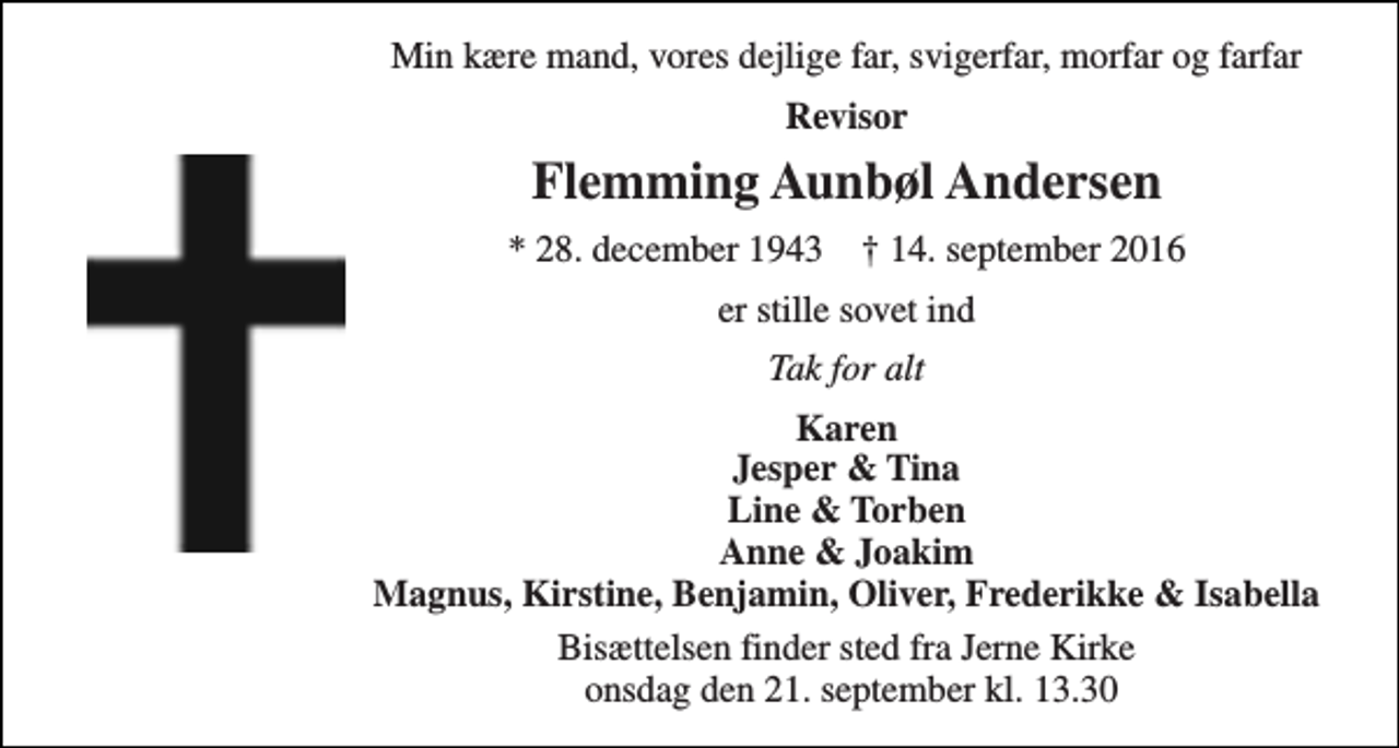 <p>Min kære mand, vores dejlige far, svigerfar, morfar og farfar<br />Revisor<br />Flemming Aunbøl Andersen<br />* 28. december 1943 † 14. september 2016<br />er stille sovet ind<br />Tak for alt<br />Karen Jesper &amp; Tina Line &amp; Torben Anne &amp; Joakim Magnus, Kirstine, Benjamin, Oliver, Frederikke &amp; Isabella<br />Bisættelsen finder sted fra Jerne Kirke onsdag den 21. september kl. 13.30</p>