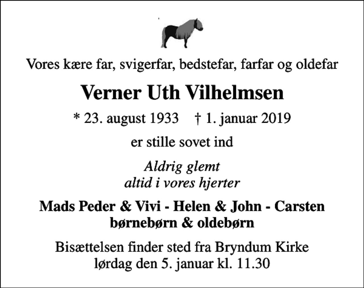 <p>Vores kære far, svigerfar, bedstefar, farfar og oldefar<br />Verner Uth Vilhelmsen<br />* 23. august 1933 ✝ 1. januar 2019<br />er stille sovet ind<br />Aldrig glemt altid i vores hjerter<br />Mads Peder &amp; Vivi - Helen &amp; John - Carsten børnebørn &amp; oldebørn<br />Bisættelsen finder sted fra Bryndum Kirke lørdag den 5. januar kl. 11.30</p>