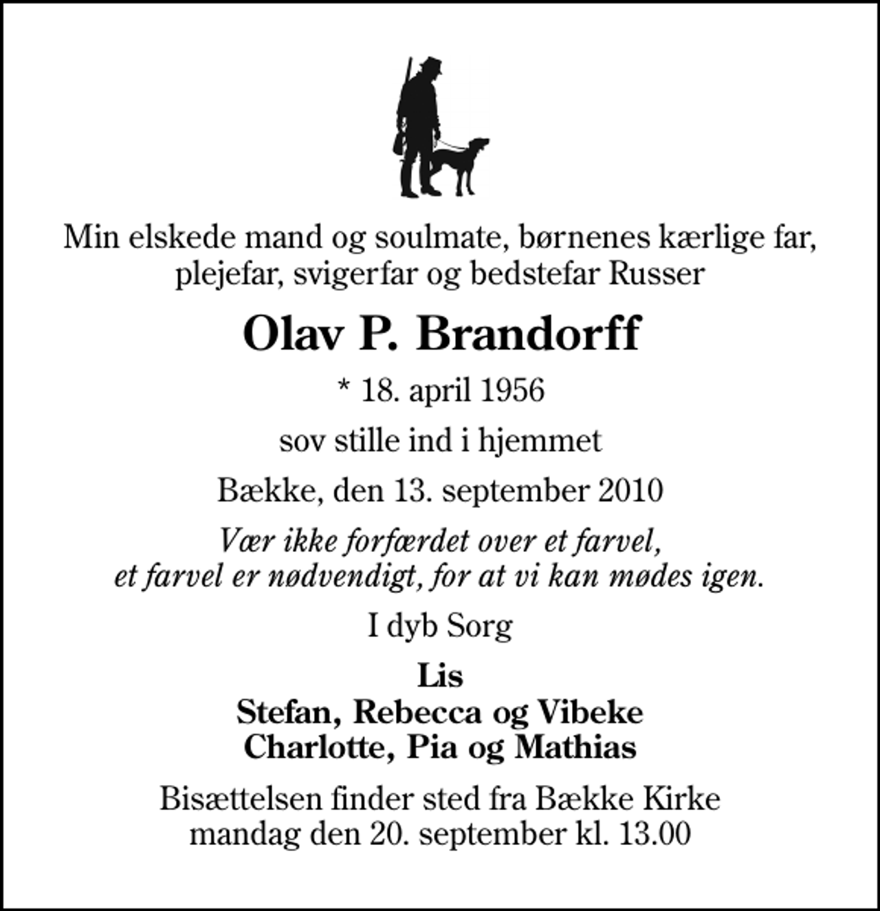 <p>Min elskede mand og soulmate, børnenes kærlige far, plejefar, svigerfar og bedstefar Russer<br />Olav P. Brandorff<br />* 18. april 1956<br />sov stille ind i hjemmet<br />Bække, den 13. september 2010<br />Vær ikke forfærdet over et farvel, et farvel er nødvendigt, for at vi kan mødes igen.<br />I dyb Sorg<br />Lis Stefan, Rebecca og Vibeke Charlotte, Pia og Mathias<br />Bisættelsen finder sted fra Bække Kirke mandag den 20. september kl. 13.00</p>
