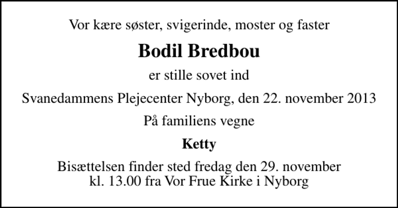 <p>Vor kære søster, svigerinde, moster og faster<br />Bodil Bredbou<br />er stille sovet ind<br />Svanedammens Plejecenter Nyborg, den 22. november 2013<br />På familiens vegne<br />Ketty<br />Bisættelsen finder sted fredag den 29. november kl. 13.00 fra Vor Frue Kirke i Nyborg</p>