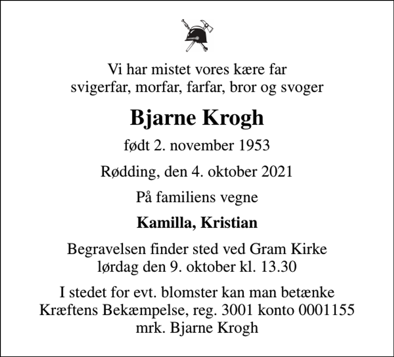 <p>Vi har mistet vores kære far svigerfar, morfar, farfar, bror og svoger<br />Bjarne Krogh<br />født 2. november 1953<br />Rødding, den 4. oktober 2021<br />På familiens vegne<br />Kamilla, Kristian<br />Begravelsen finder sted ved Gram Kirke lørdag den 9. oktober kl. 13.30<br />I stedet for evt. blomster kan man betænke<br />Kræftens Bekæmpelse reg.3001konto0001155mrk. Bjarne<br />Krogh</p>