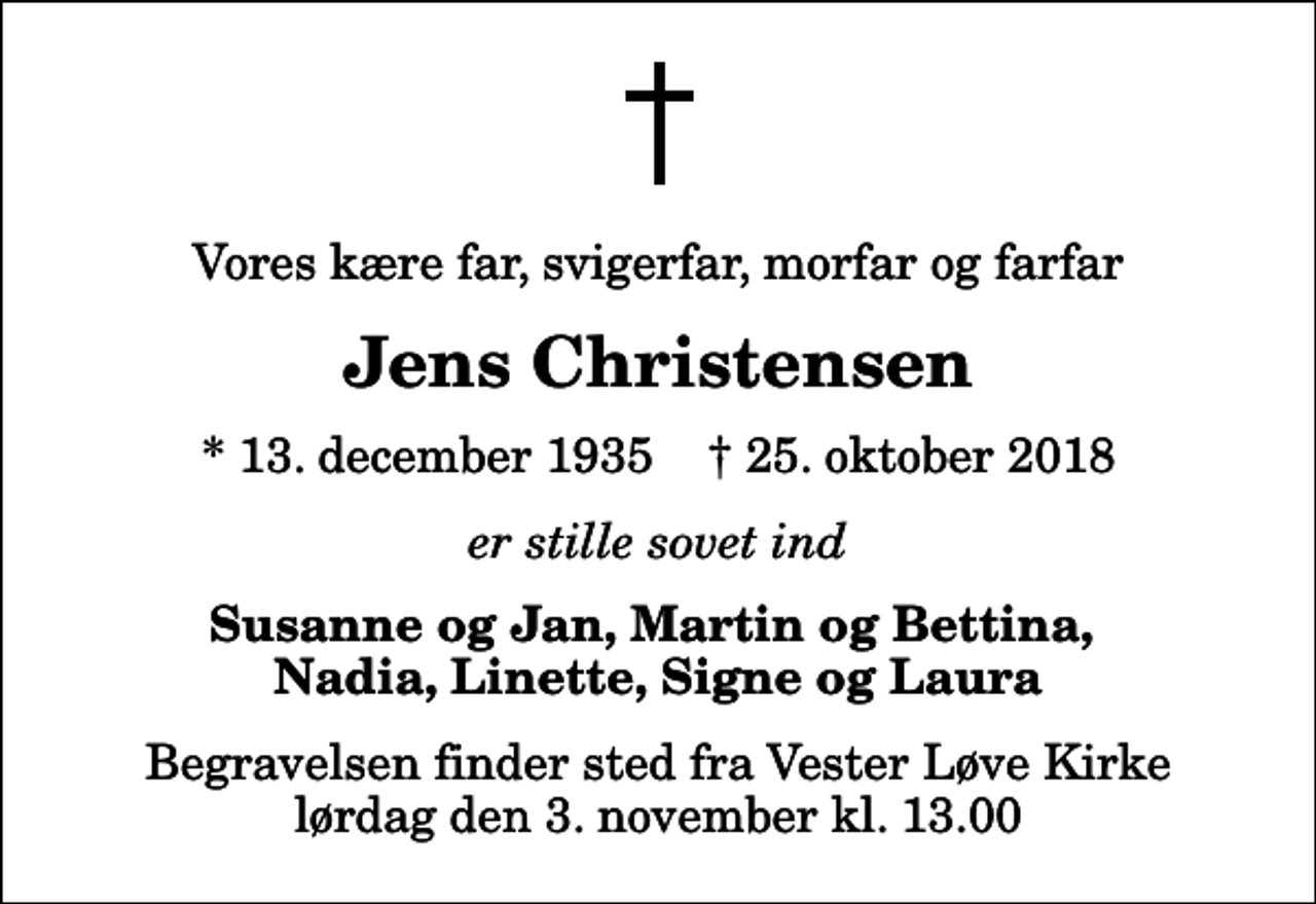 <p>Vores kære far, svigerfar, morfar og farfar<br />Jens Christensen<br />* 13. december 1935 ✝ 25. oktober 2018<br />er stille sovet ind<br />Susanne og Jan, Martin og Bettina, Nadia, Linette, Signe og Laura<br />Begravelsen finder sted fra Vester Løve Kirke lørdag den 3. november kl. 13.00</p>