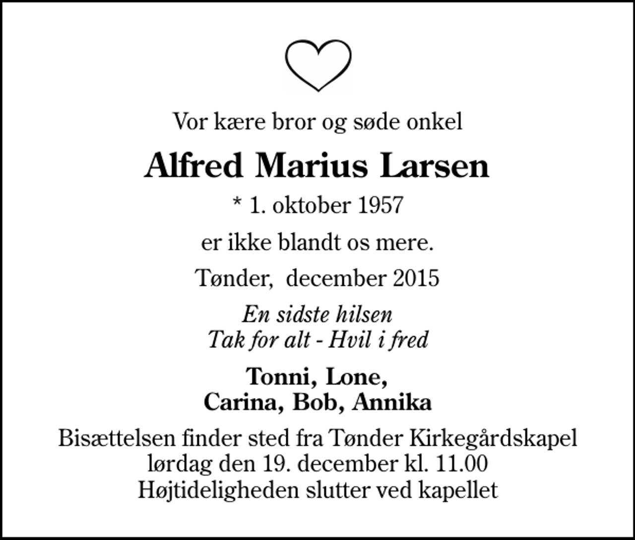 <p>Vor kære bror og søde onkel<br />Alfred Marius Larsen<br />* 1. oktober 1957<br />er ikke blandt os mere.<br />Tønder, december 2015<br />En sidste hilsen Tak for alt - Hvil i fred<br />Tonni, Lone, Carina, Bob, Annika<br />Bisættelsen finder sted fra Tønder Kirkegårdskapel lørdag den 19. december kl. 11.00 Højtideligheden slutter ved kapellet</p>