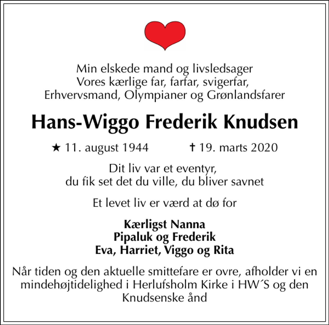 <p>Min elskede mand og livsledsager Vores kærlige far, farfar, svigerfar, Erhvervsmand, Olympianer og Grønlandsfarer<br />Hans-Wiggo Frederik Knudsen<br />* 11. august 1944 ✝ 19. marts 2020<br />Dit liv var et eventyr, du fik set det du ville, du bliver savnet<br />Et levet liv er værd at dø for<br />Kærligst Nanna Pipaluk og Frederik Eva, Harriet, Viggo og Rita<br />Når tiden og den aktuelle smittefare er ovre, afholder vi en mindehøjtidelighed i Herlufsholm Kirke i HW´S og den Knudsenske ånd</p>