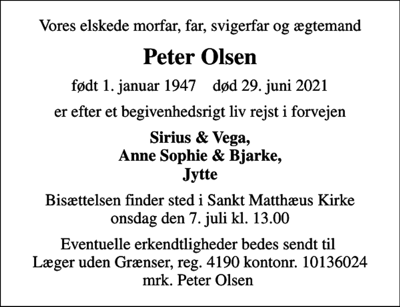 <p>Vores elskede morfar, far, svigerfar og ægtemand<br />Peter Olsen<br />født 1. januar 1947 død 29. juni 2021<br />er efter et begivenhedsrigt liv rejst i forvejen<br />Sirius &amp; Vega, Anne Sophie &amp; Bjarke, Jytte<br />Bisættelsen finder sted i Sankt Matthæus Kirke onsdag den 7. juli kl. 13.00<br />Eventuelle erkendtligheder bedes sendt til Læger uden Grænser, reg. 4190 kontonr. 10136024 mrk. Peter Olsen</p>