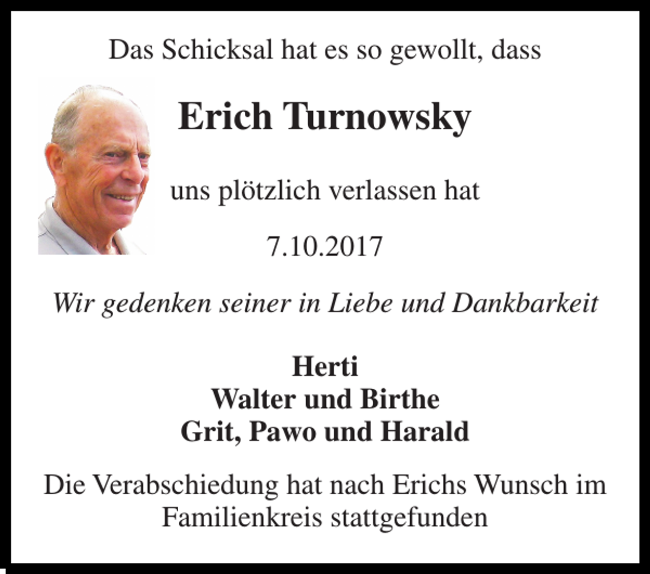 <p>Das Schicksal hat es so gewollt, dass<br />Erich Turnowsky<br />uns plötzlich verlassen hat<br />7.10.2017<br />Wir gedenken seiner in Liebe und Dankbarkeit<br />Herti Walter und Birthe Grit, Pawo und Harald<br />Die Verabschiedung hat nach Erichs Wunsch im Familienkreis stattgefunden</p>