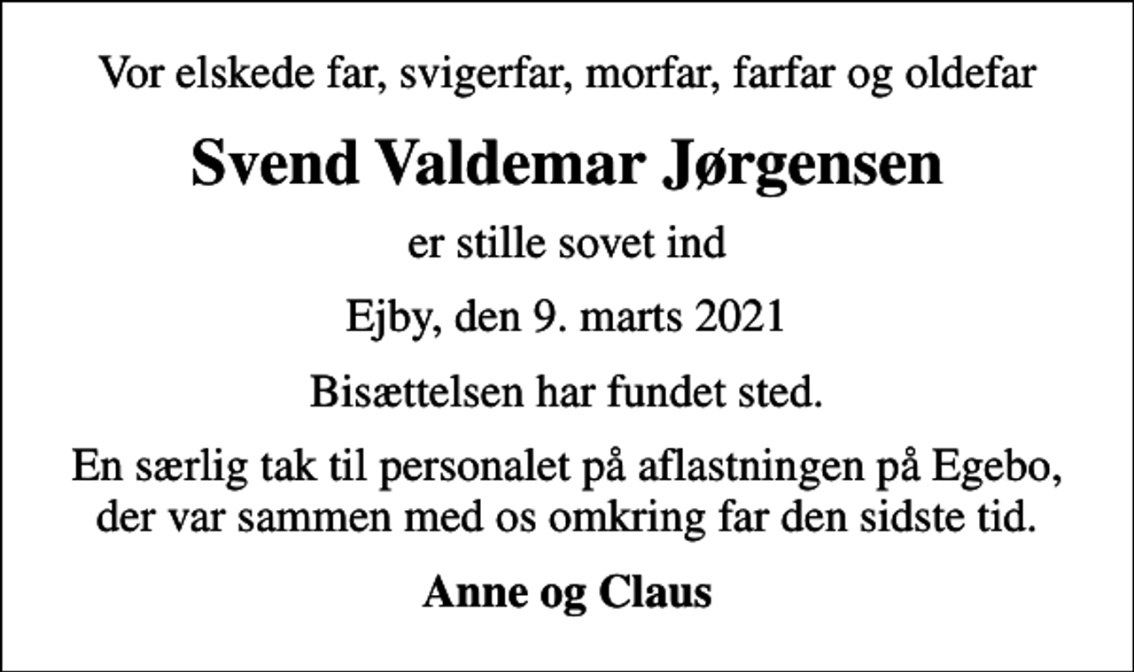 <p>Vor elskede far, svigerfar, morfar, farfar og oldefar<br />Svend Valdemar Jørgensen<br />er stille sovet ind<br />Ejby, den 9. marts 2021<br />Bisættelsen har fundet sted.<br />En særlig tak til personalet på aflastningen på Egebo, der var sammen med os omkring far den sidste tid.<br />Anne og Claus</p>
